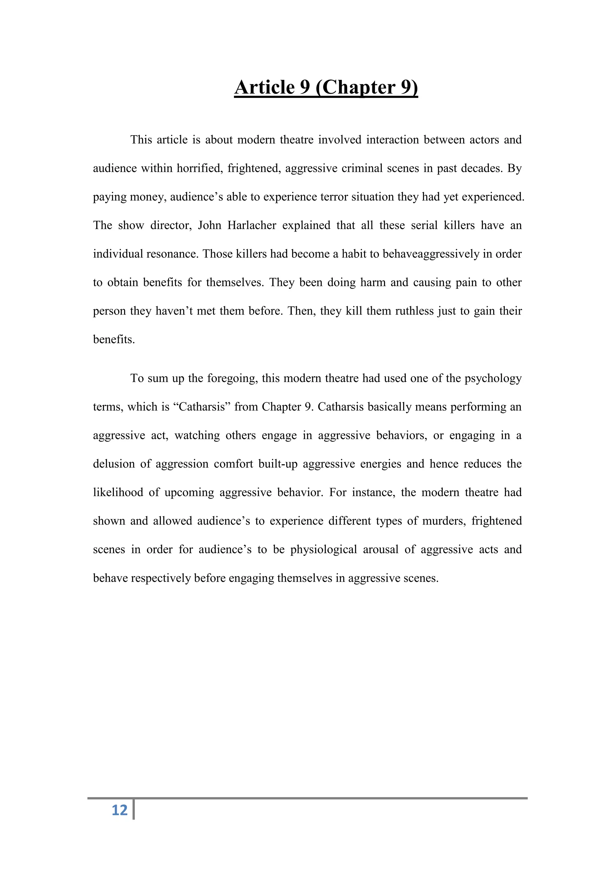 12
Article 9 (Chapter 9)
This article is about modern theatre involved interaction between actors and
audience within horrified, frightened, aggressive criminal scenes in past decades. By
paying money, audience’s able to experience terror situation they had yet experienced.
The show director, John Harlacher explained that all these serial killers have an
individual resonance. Those killers had become a habit to behaveaggressively in order
to obtain benefits for themselves. They been doing harm and causing pain to other
person they haven’t met them before. Then, they kill them ruthless just to gain their
benefits.
To sum up the foregoing, this modern theatre had used one of the psychology
terms, which is “Catharsis” from Chapter 9. Catharsis basically means performing an
aggressive act, watching others engage in aggressive behaviors, or engaging in a
delusion of aggression comfort built-up aggressive energies and hence reduces the
likelihood of upcoming aggressive behavior. For instance, the modern theatre had
shown and allowed audience’s to experience different types of murders, frightened
scenes in order for audience’s to be physiological arousal of aggressive acts and
behave respectively before engaging themselves in aggressive scenes.
 