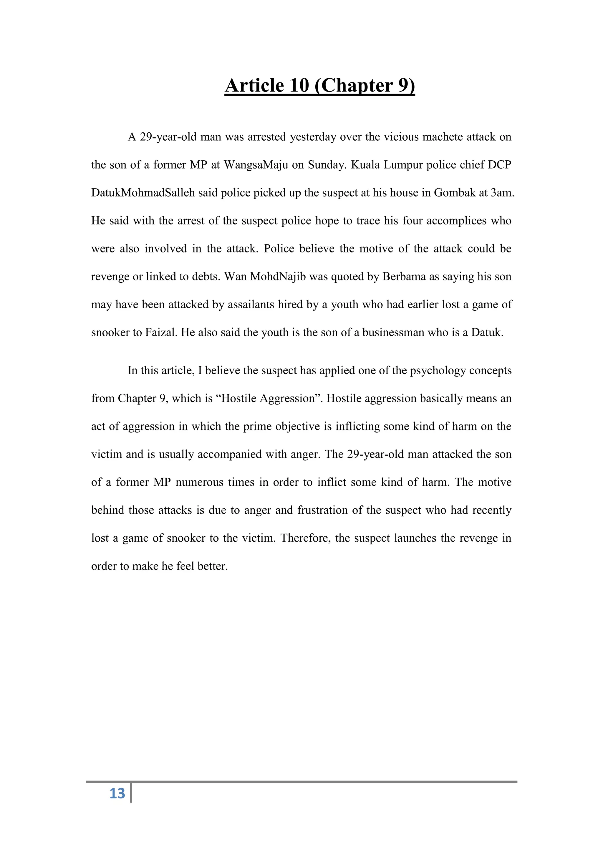 13
Article 10 (Chapter 9)
A 29-year-old man was arrested yesterday over the vicious machete attack on
the son of a former MP at WangsaMaju on Sunday. Kuala Lumpur police chief DCP
DatukMohmadSalleh said police picked up the suspect at his house in Gombak at 3am.
He said with the arrest of the suspect police hope to trace his four accomplices who
were also involved in the attack. Police believe the motive of the attack could be
revenge or linked to debts. Wan MohdNajib was quoted by Berbama as saying his son
may have been attacked by assailants hired by a youth who had earlier lost a game of
snooker to Faizal. He also said the youth is the son of a businessman who is a Datuk.
In this article, I believe the suspect has applied one of the psychology concepts
from Chapter 9, which is “Hostile Aggression”. Hostile aggression basically means an
act of aggression in which the prime objective is inflicting some kind of harm on the
victim and is usually accompanied with anger. The 29-year-old man attacked the son
of a former MP numerous times in order to inflict some kind of harm. The motive
behind those attacks is due to anger and frustration of the suspect who had recently
lost a game of snooker to the victim. Therefore, the suspect launches the revenge in
order to make he feel better.
 