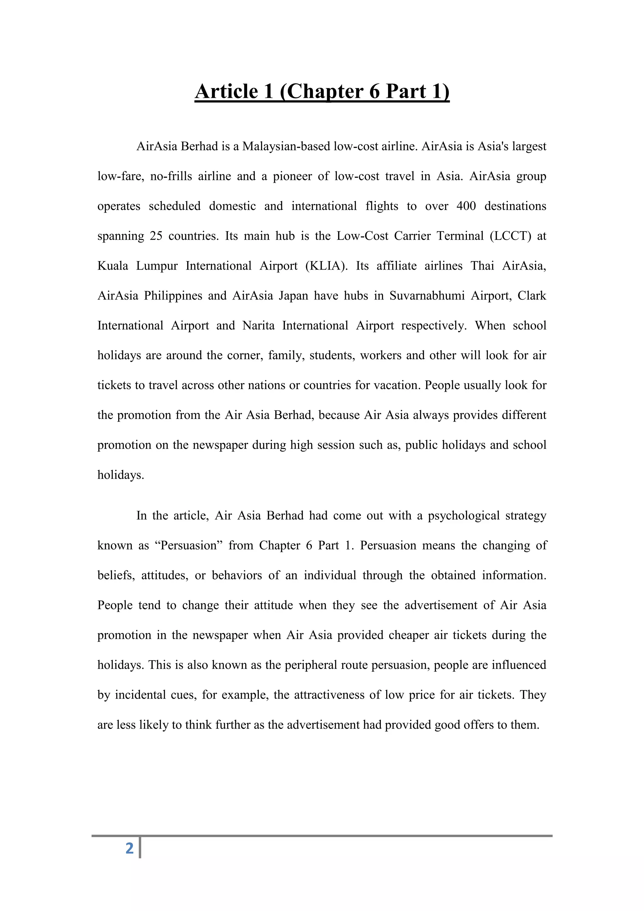 2
Article 1 (Chapter 6 Part 1)
AirAsia Berhad is a Malaysian-based low-cost airline. AirAsia is Asia's largest
low-fare, no-frills airline and a pioneer of low-cost travel in Asia. AirAsia group
operates scheduled domestic and international flights to over 400 destinations
spanning 25 countries. Its main hub is the Low-Cost Carrier Terminal (LCCT) at
Kuala Lumpur International Airport (KLIA). Its affiliate airlines Thai AirAsia,
AirAsia Philippines and AirAsia Japan have hubs in Suvarnabhumi Airport, Clark
International Airport and Narita International Airport respectively. When school
holidays are around the corner, family, students, workers and other will look for air
tickets to travel across other nations or countries for vacation. People usually look for
the promotion from the Air Asia Berhad, because Air Asia always provides different
promotion on the newspaper during high session such as, public holidays and school
holidays.
In the article, Air Asia Berhad had come out with a psychological strategy
known as “Persuasion” from Chapter 6 Part 1. Persuasion means the changing of
beliefs, attitudes, or behaviors of an individual through the obtained information.
People tend to change their attitude when they see the advertisement of Air Asia
promotion in the newspaper when Air Asia provided cheaper air tickets during the
holidays. This is also known as the peripheral route persuasion, people are influenced
by incidental cues, for example, the attractiveness of low price for air tickets. They
are less likely to think further as the advertisement had provided good offers to them.
 