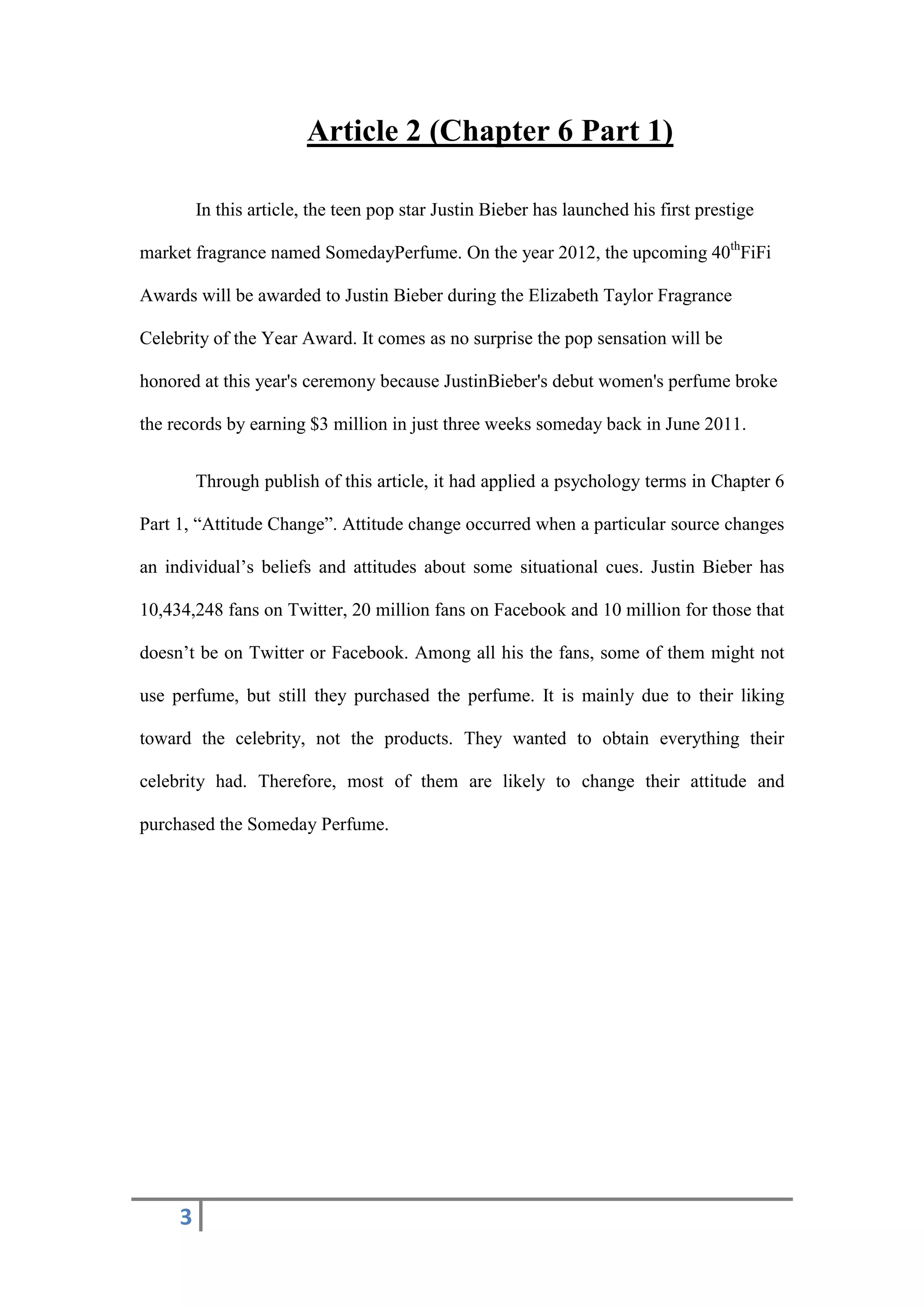 3
Article 2 (Chapter 6 Part 1)
In this article, the teen pop star Justin Bieber has launched his first prestige
market fragrance named SomedayPerfume. On the year 2012, the upcoming 40th
FiFi
Awards will be awarded to Justin Bieber during the Elizabeth Taylor Fragrance
Celebrity of the Year Award. It comes as no surprise the pop sensation will be
honored at this year's ceremony because JustinBieber's debut women's perfume broke
the records by earning $3 million in just three weeks someday back in June 2011.
Through publish of this article, it had applied a psychology terms in Chapter 6
Part 1, “Attitude Change”. Attitude change occurred when a particular source changes
an individual’s beliefs and attitudes about some situational cues. Justin Bieber has
10,434,248 fans on Twitter, 20 million fans on Facebook and 10 million for those that
doesn’t be on Twitter or Facebook. Among all his the fans, some of them might not
use perfume, but still they purchased the perfume. It is mainly due to their liking
toward the celebrity, not the products. They wanted to obtain everything their
celebrity had. Therefore, most of them are likely to change their attitude and
purchased the Someday Perfume.
 
