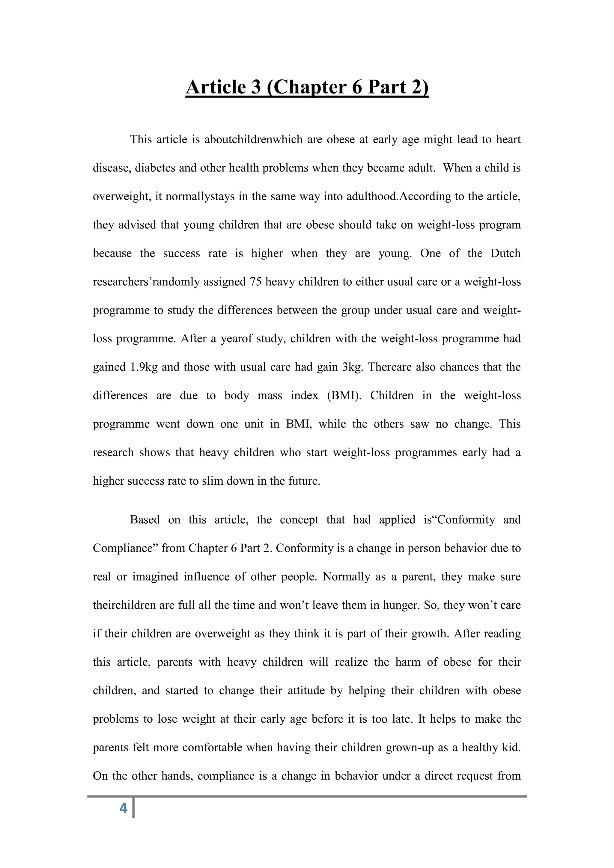 4
Article 3 (Chapter 6 Part 2)
This article is aboutchildrenwhich are obese at early age might lead to heart
disease, diabetes and other health problems when they became adult. When a child is
overweight, it normallystays in the same way into adulthood.According to the article,
they advised that young children that are obese should take on weight-loss program
because the success rate is higher when they are young. One of the Dutch
researchers’randomly assigned 75 heavy children to either usual care or a weight-loss
programme to study the differences between the group under usual care and weight-
loss programme. After a yearof study, children with the weight-loss programme had
gained 1.9kg and those with usual care had gain 3kg. Thereare also chances that the
differences are due to body mass index (BMI). Children in the weight-loss
programme went down one unit in BMI, while the others saw no change. This
research shows that heavy children who start weight-loss programmes early had a
higher success rate to slim down in the future.
Based on this article, the concept that had applied is“Conformity and
Compliance” from Chapter 6 Part 2. Conformity is a change in person behavior due to
real or imagined influence of other people. Normally as a parent, they make sure
theirchildren are full all the time and won’t leave them in hunger. So, they won’t care
if their children are overweight as they think it is part of their growth. After reading
this article, parents with heavy children will realize the harm of obese for their
children, and started to change their attitude by helping their children with obese
problems to lose weight at their early age before it is too late. It helps to make the
parents felt more comfortable when having their children grown-up as a healthy kid.
On the other hands, compliance is a change in behavior under a direct request from
 