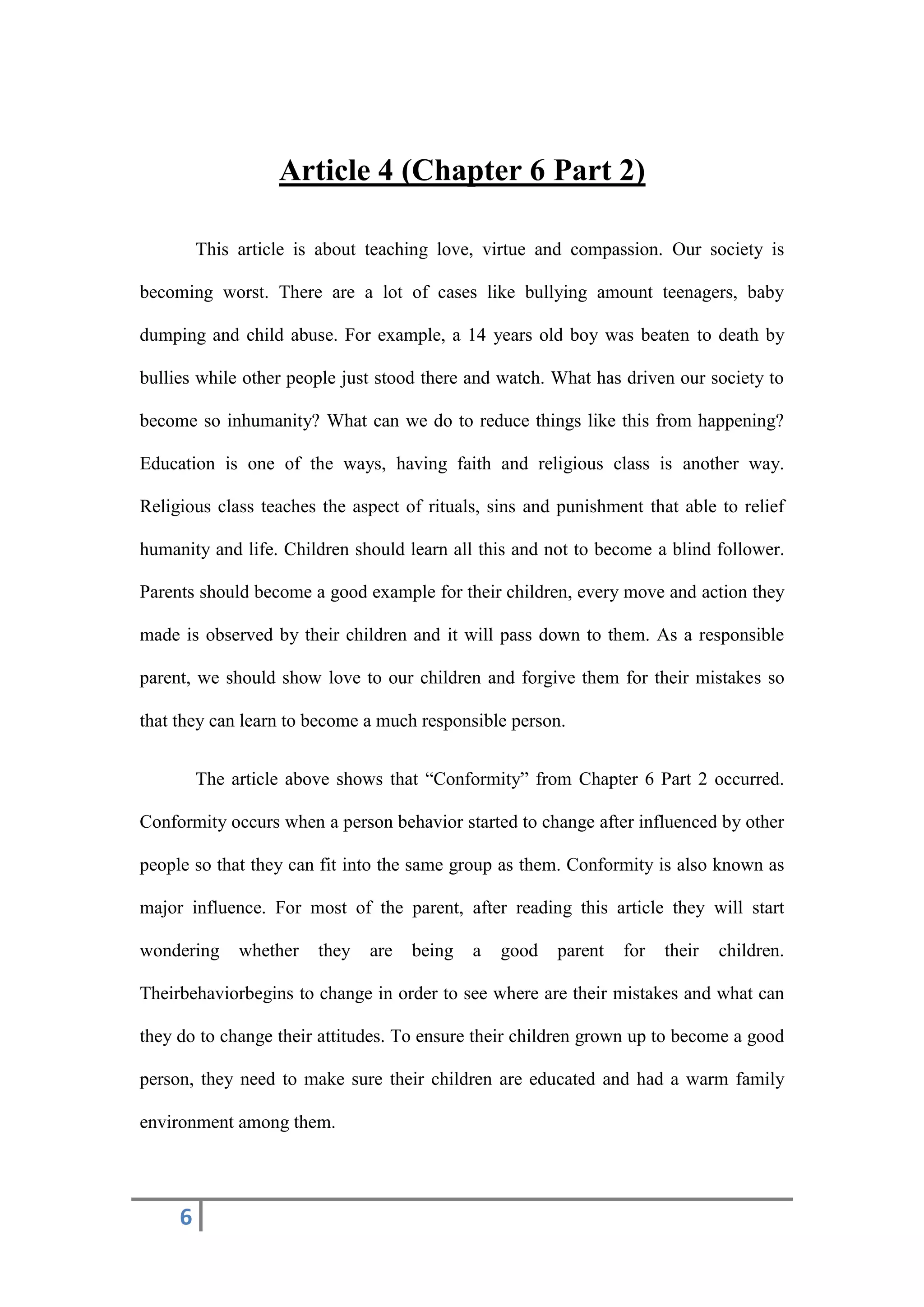 6
Article 4 (Chapter 6 Part 2)
This article is about teaching love, virtue and compassion. Our society is
becoming worst. There are a lot of cases like bullying amount teenagers, baby
dumping and child abuse. For example, a 14 years old boy was beaten to death by
bullies while other people just stood there and watch. What has driven our society to
become so inhumanity? What can we do to reduce things like this from happening?
Education is one of the ways, having faith and religious class is another way.
Religious class teaches the aspect of rituals, sins and punishment that able to relief
humanity and life. Children should learn all this and not to become a blind follower.
Parents should become a good example for their children, every move and action they
made is observed by their children and it will pass down to them. As a responsible
parent, we should show love to our children and forgive them for their mistakes so
that they can learn to become a much responsible person.
The article above shows that “Conformity” from Chapter 6 Part 2 occurred.
Conformity occurs when a person behavior started to change after influenced by other
people so that they can fit into the same group as them. Conformity is also known as
major influence. For most of the parent, after reading this article they will start
wondering whether they are being a good parent for their children.
Theirbehaviorbegins to change in order to see where are their mistakes and what can
they do to change their attitudes. To ensure their children grown up to become a good
person, they need to make sure their children are educated and had a warm family
environment among them.
 