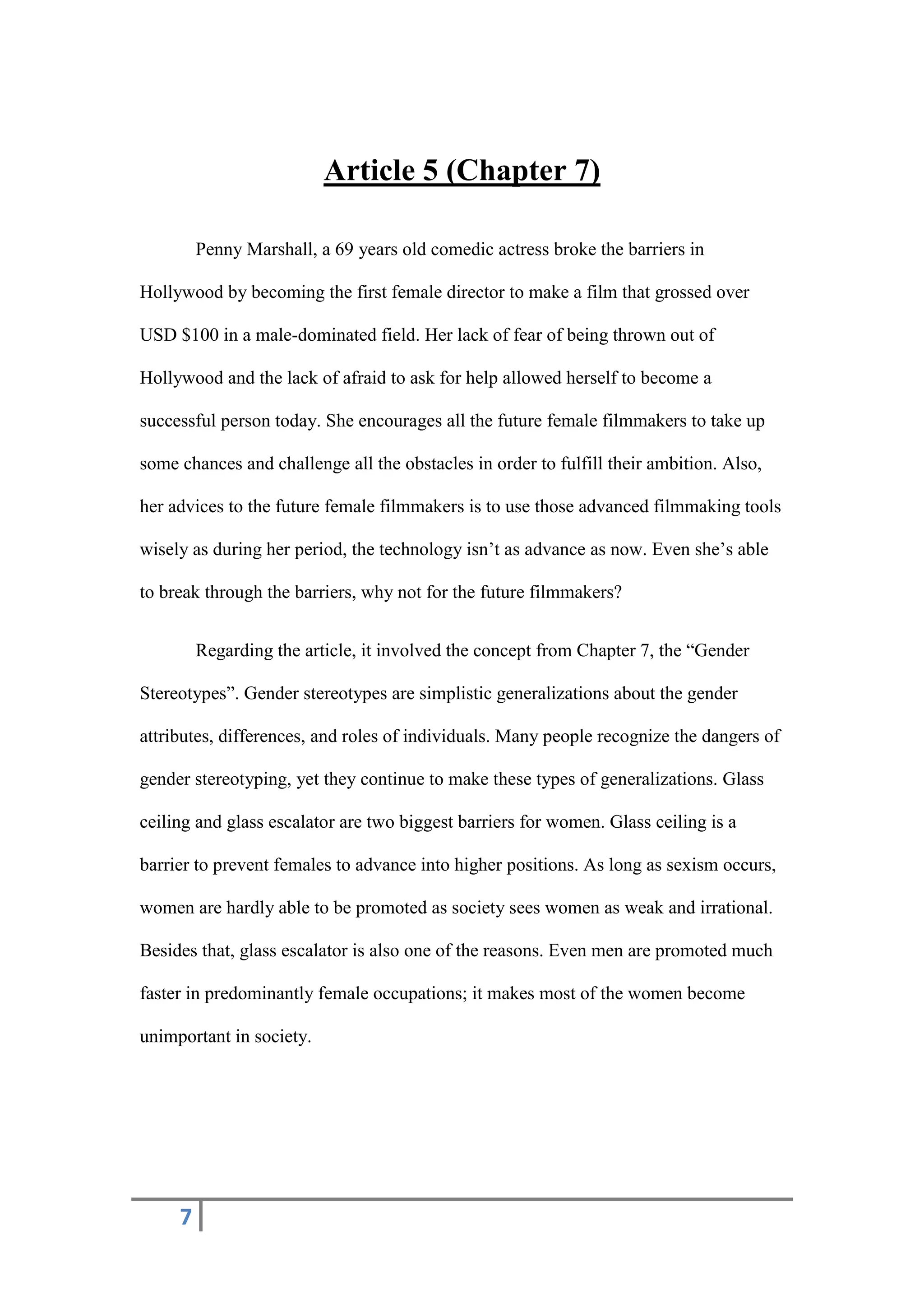 7
Article 5 (Chapter 7)
Penny Marshall, a 69 years old comedic actress broke the barriers in
Hollywood by becoming the first female director to make a film that grossed over
USD $100 in a male-dominated field. Her lack of fear of being thrown out of
Hollywood and the lack of afraid to ask for help allowed herself to become a
successful person today. She encourages all the future female filmmakers to take up
some chances and challenge all the obstacles in order to fulfill their ambition. Also,
her advices to the future female filmmakers is to use those advanced filmmaking tools
wisely as during her period, the technology isn’t as advance as now. Even she’s able
to break through the barriers, why not for the future filmmakers?
Regarding the article, it involved the concept from Chapter 7, the “Gender
Stereotypes”. Gender stereotypes are simplistic generalizations about the gender
attributes, differences, and roles of individuals. Many people recognize the dangers of
gender stereotyping, yet they continue to make these types of generalizations. Glass
ceiling and glass escalator are two biggest barriers for women. Glass ceiling is a
barrier to prevent females to advance into higher positions. As long as sexism occurs,
women are hardly able to be promoted as society sees women as weak and irrational.
Besides that, glass escalator is also one of the reasons. Even men are promoted much
faster in predominantly female occupations; it makes most of the women become
unimportant in society.
 