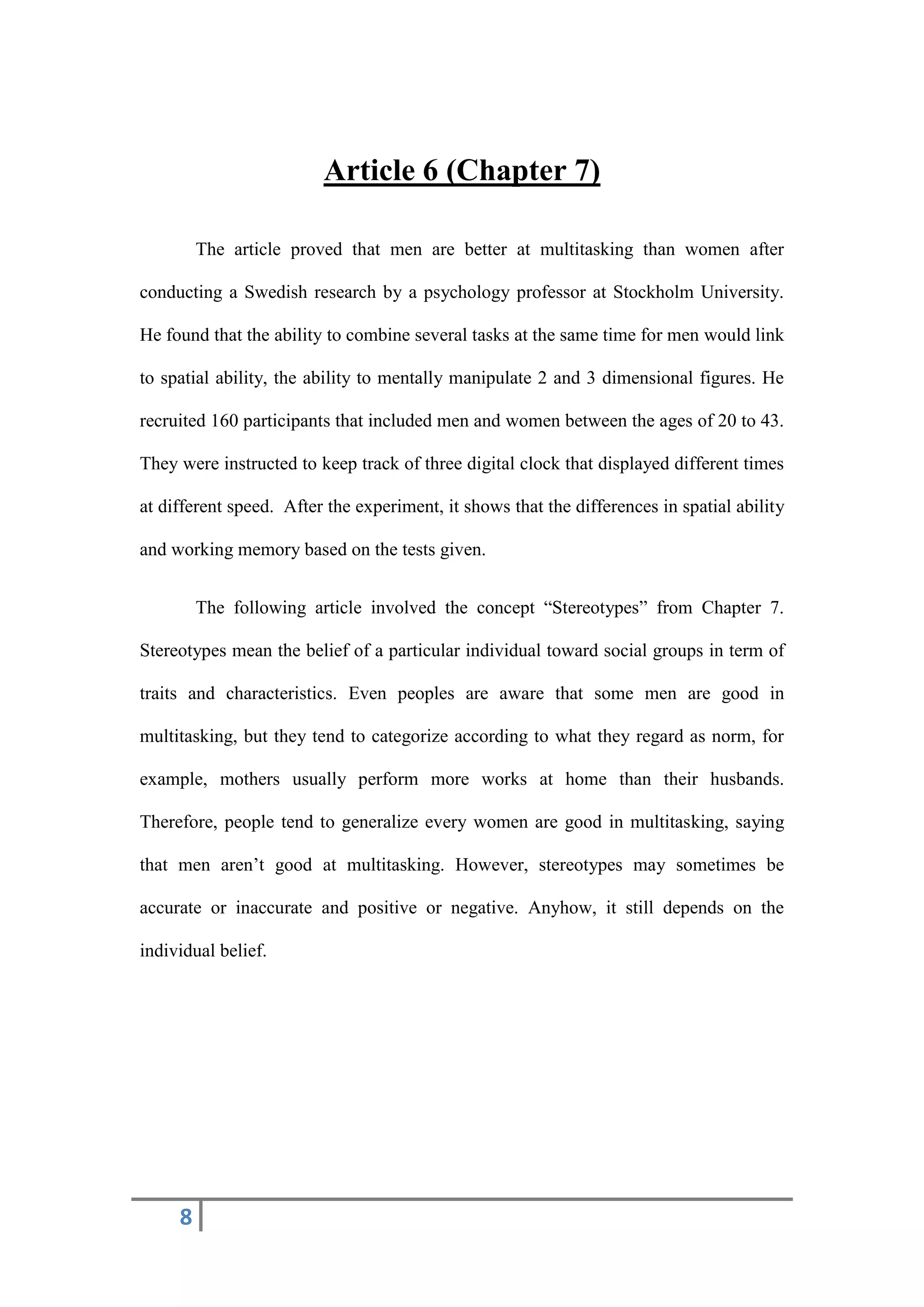 8
Article 6 (Chapter 7)
The article proved that men are better at multitasking than women after
conducting a Swedish research by a psychology professor at Stockholm University.
He found that the ability to combine several tasks at the same time for men would link
to spatial ability, the ability to mentally manipulate 2 and 3 dimensional figures. He
recruited 160 participants that included men and women between the ages of 20 to 43.
They were instructed to keep track of three digital clock that displayed different times
at different speed. After the experiment, it shows that the differences in spatial ability
and working memory based on the tests given.
The following article involved the concept “Stereotypes” from Chapter 7.
Stereotypes mean the belief of a particular individual toward social groups in term of
traits and characteristics. Even peoples are aware that some men are good in
multitasking, but they tend to categorize according to what they regard as norm, for
example, mothers usually perform more works at home than their husbands.
Therefore, people tend to generalize every women are good in multitasking, saying
that men aren’t good at multitasking. However, stereotypes may sometimes be
accurate or inaccurate and positive or negative. Anyhow, it still depends on the
individual belief.
 