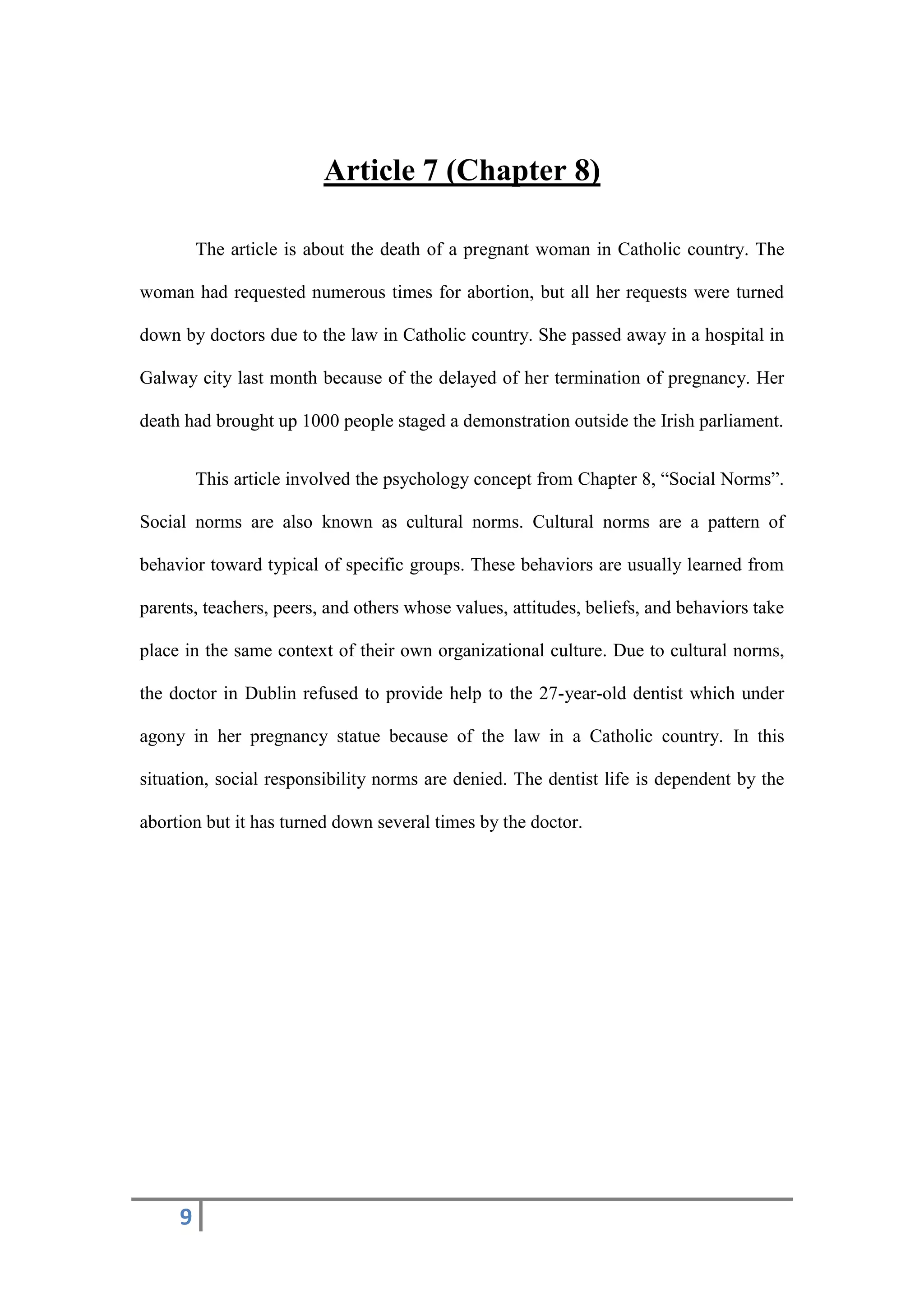 9
Article 7 (Chapter 8)
The article is about the death of a pregnant woman in Catholic country. The
woman had requested numerous times for abortion, but all her requests were turned
down by doctors due to the law in Catholic country. She passed away in a hospital in
Galway city last month because of the delayed of her termination of pregnancy. Her
death had brought up 1000 people staged a demonstration outside the Irish parliament.
This article involved the psychology concept from Chapter 8, “Social Norms”.
Social norms are also known as cultural norms. Cultural norms are a pattern of
behavior toward typical of specific groups. These behaviors are usually learned from
parents, teachers, peers, and others whose values, attitudes, beliefs, and behaviors take
place in the same context of their own organizational culture. Due to cultural norms,
the doctor in Dublin refused to provide help to the 27-year-old dentist which under
agony in her pregnancy statue because of the law in a Catholic country. In this
situation, social responsibility norms are denied. The dentist life is dependent by the
abortion but it has turned down several times by the doctor.
 