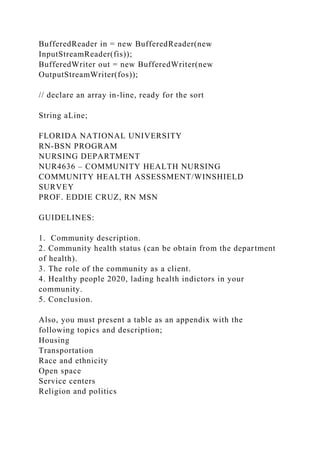 BufferedReader in = new BufferedReader(new
InputStreamReader(fis));
BufferedWriter out = new BufferedWriter(new
OutputStreamWriter(fos));
// declare an array in-line, ready for the sort
String aLine;
FLORIDA NATIONAL UNIVERSITY
RN-BSN PROGRAM
NURSING DEPARTMENT
NUR4636 – COMMUNITY HEALTH NURSING
COMMUNITY HEALTH ASSESSMENT/WINSHIELD
SURVEY
PROF. EDDIE CRUZ, RN MSN
GUIDELINES:
1. Community description.
2. Community health status (can be obtain from the department
of health).
3. The role of the community as a client.
4. Healthy people 2020, lading health indictors in your
community.
5. Conclusion.
Also, you must present a table as an appendix with the
following topics and description;
Housing
Transportation
Race and ethnicity
Open space
Service centers
Religion and politics
 