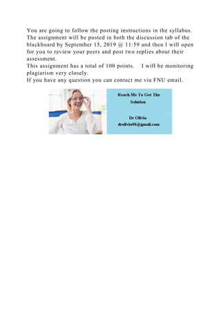 You are going to follow the posting instructions in the syllabus.
The assignment will be posted in both the discussion tab of the
blackboard by September 15, 2019 @ 11:59 and then I will open
for you to review your peers and post two replies about their
assessment.
This assignment has a total of 100 points. I will be monitoring
plagiarism very closely.
If you have any question you can contact me via FNU email.
 
