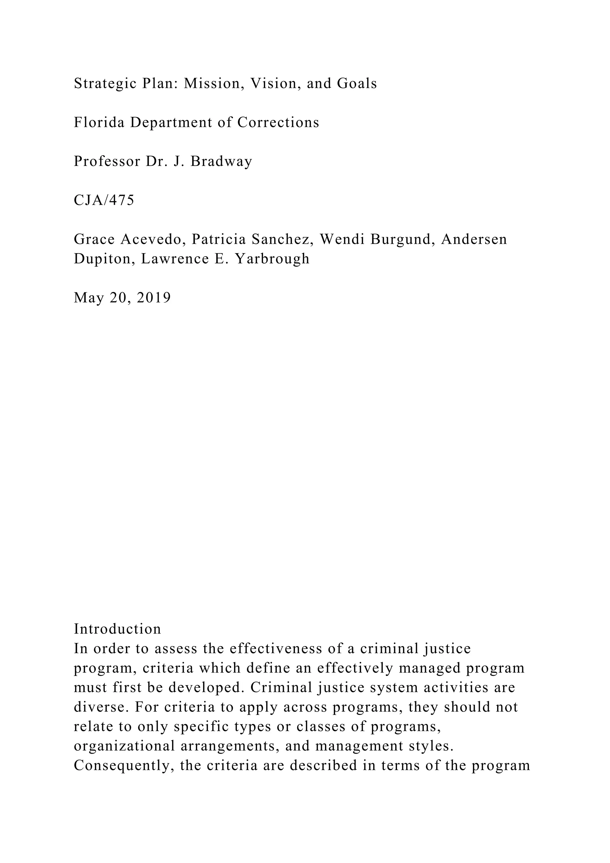 Strategic Plan: Mission, Vision, and Goals
Florida Department of Corrections
Professor Dr. J. Bradway
CJA/475
Grace Acevedo, Patricia Sanchez, Wendi Burgund, Andersen
Dupiton, Lawrence E. Yarbrough
May 20, 2019
Introduction
In order to assess the effectiveness of a criminal justice
program, criteria which define an effectively managed program
must first be developed. Criminal justice system activities are
diverse. For criteria to apply across programs, they should not
relate to only specific types or classes of programs,
organizational arrangements, and management styles.
Consequently, the criteria are described in terms of the program
 