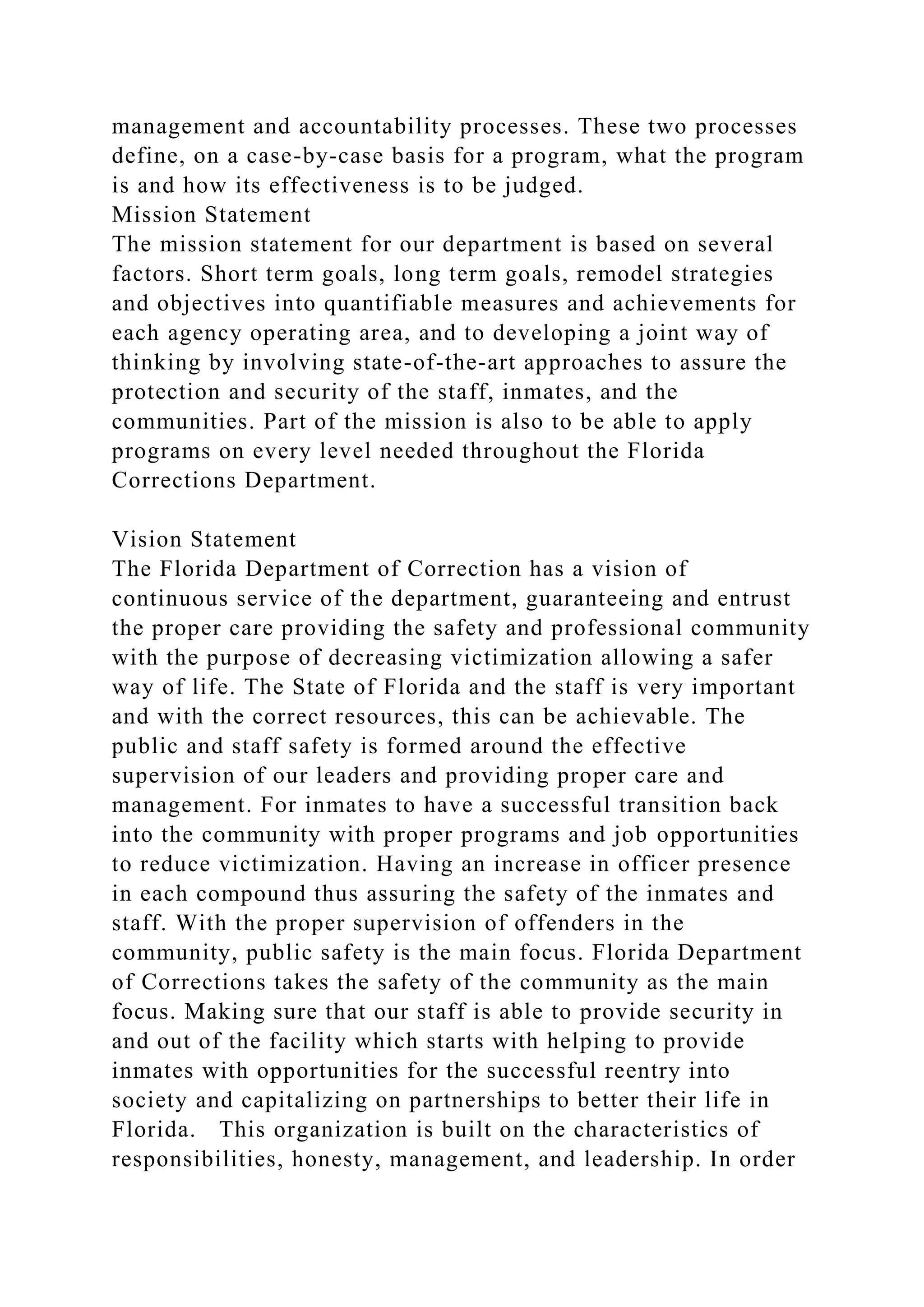 management and accountability processes. These two processes
define, on a case-by-case basis for a program, what the program
is and how its effectiveness is to be judged.
Mission Statement
The mission statement for our department is based on several
factors. Short term goals, long term goals, remodel strategies
and objectives into quantifiable measures and achievements for
each agency operating area, and to developing a joint way of
thinking by involving state-of-the-art approaches to assure the
protection and security of the staff, inmates, and the
communities. Part of the mission is also to be able to apply
programs on every level needed throughout the Florida
Corrections Department.
Vision Statement
The Florida Department of Correction has a vision of
continuous service of the department, guaranteeing and entrust
the proper care providing the safety and professional community
with the purpose of decreasing victimization allowing a safer
way of life. The State of Florida and the staff is very important
and with the correct resources, this can be achievable. The
public and staff safety is formed around the effective
supervision of our leaders and providing proper care and
management. For inmates to have a successful transition back
into the community with proper programs and job opportunities
to reduce victimization. Having an increase in officer presence
in each compound thus assuring the safety of the inmates and
staff. With the proper supervision of offenders in the
community, public safety is the main focus. Florida Department
of Corrections takes the safety of the community as the main
focus. Making sure that our staff is able to provide security in
and out of the facility which starts with helping to provide
inmates with opportunities for the successful reentry into
society and capitalizing on partnerships to better their life in
Florida. This organization is built on the characteristics of
responsibilities, honesty, management, and leadership. In order
 