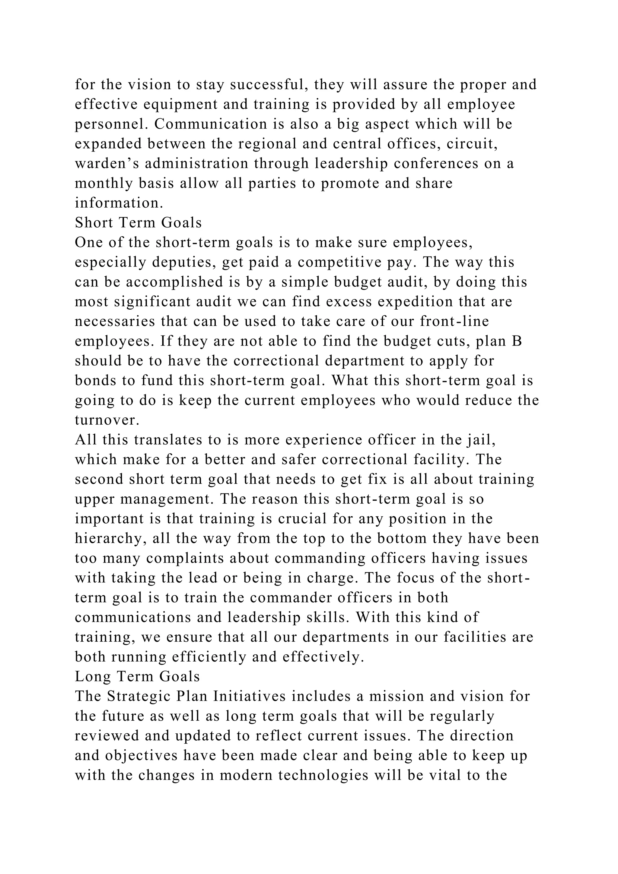 for the vision to stay successful, they will assure the proper and
effective equipment and training is provided by all employee
personnel. Communication is also a big aspect which will be
expanded between the regional and central offices, circuit,
warden’s administration through leadership conferences on a
monthly basis allow all parties to promote and share
information.
Short Term Goals
One of the short-term goals is to make sure employees,
especially deputies, get paid a competitive pay. The way this
can be accomplished is by a simple budget audit, by doing this
most significant audit we can find excess expedition that are
necessaries that can be used to take care of our front-line
employees. If they are not able to find the budget cuts, plan B
should be to have the correctional department to apply for
bonds to fund this short-term goal. What this short-term goal is
going to do is keep the current employees who would reduce the
turnover.
All this translates to is more experience officer in the jail,
which make for a better and safer correctional facility. The
second short term goal that needs to get fix is all about training
upper management. The reason this short-term goal is so
important is that training is crucial for any position in the
hierarchy, all the way from the top to the bottom they have been
too many complaints about commanding officers having issues
with taking the lead or being in charge. The focus of the short-
term goal is to train the commander officers in both
communications and leadership skills. With this kind of
training, we ensure that all our departments in our facilities are
both running efficiently and effectively.
Long Term Goals
The Strategic Plan Initiatives includes a mission and vision for
the future as well as long term goals that will be regularly
reviewed and updated to reflect current issues. The direction
and objectives have been made clear and being able to keep up
with the changes in modern technologies will be vital to the
 
