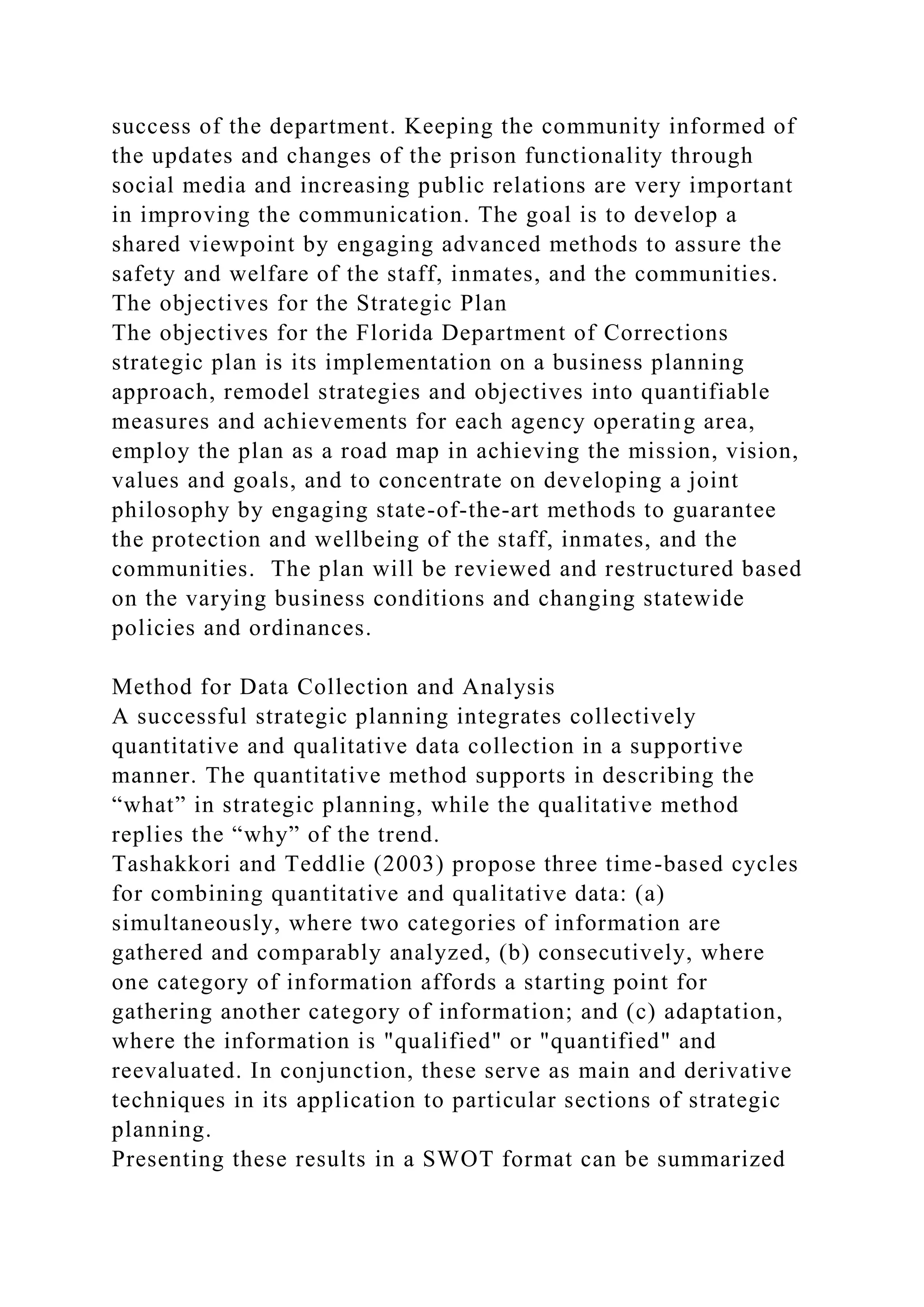 success of the department. Keeping the community informed of
the updates and changes of the prison functionality through
social media and increasing public relations are very important
in improving the communication. The goal is to develop a
shared viewpoint by engaging advanced methods to assure the
safety and welfare of the staff, inmates, and the communities.
The objectives for the Strategic Plan
The objectives for the Florida Department of Corrections
strategic plan is its implementation on a business planning
approach, remodel strategies and objectives into quantifiable
measures and achievements for each agency operating area,
employ the plan as a road map in achieving the mission, vision,
values and goals, and to concentrate on developing a joint
philosophy by engaging state-of-the-art methods to guarantee
the protection and wellbeing of the staff, inmates, and the
communities. The plan will be reviewed and restructured based
on the varying business conditions and changing statewide
policies and ordinances.
Method for Data Collection and Analysis
A successful strategic planning integrates collectively
quantitative and qualitative data collection in a supportive
manner. The quantitative method supports in describing the
“what” in strategic planning, while the qualitative method
replies the “why” of the trend.
Tashakkori and Teddlie (2003) propose three time-based cycles
for combining quantitative and qualitative data: (a)
simultaneously, where two categories of information are
gathered and comparably analyzed, (b) consecutively, where
one category of information affords a starting point for
gathering another category of information; and (c) adaptation,
where the information is "qualified" or "quantified" and
reevaluated. In conjunction, these serve as main and derivative
techniques in its application to particular sections of strategic
planning.
Presenting these results in a SWOT format can be summarized
 
