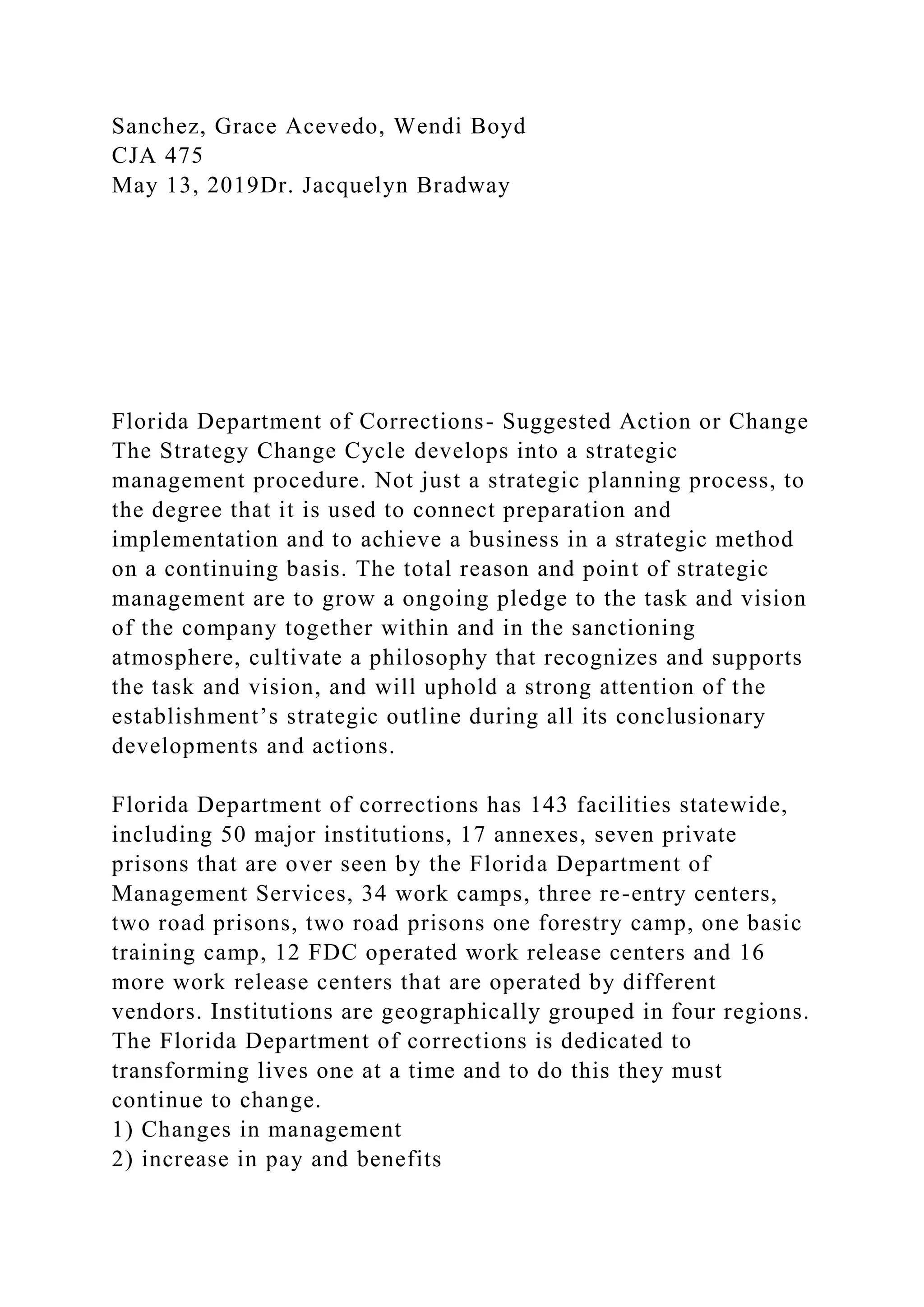Sanchez, Grace Acevedo, Wendi Boyd
CJA 475
May 13, 2019Dr. Jacquelyn Bradway
Florida Department of Corrections- Suggested Action or Change
The Strategy Change Cycle develops into a strategic
management procedure. Not just a strategic planning process, to
the degree that it is used to connect preparation and
implementation and to achieve a business in a strategic method
on a continuing basis. The total reason and point of strategic
management are to grow a ongoing pledge to the task and vision
of the company together within and in the sanctioning
atmosphere, cultivate a philosophy that recognizes and supports
the task and vision, and will uphold a strong attention of the
establishment’s strategic outline during all its conclusionary
developments and actions.
Florida Department of corrections has 143 facilities statewide,
including 50 major institutions, 17 annexes, seven private
prisons that are over seen by the Florida Department of
Management Services, 34 work camps, three re-entry centers,
two road prisons, two road prisons one forestry camp, one basic
training camp, 12 FDC operated work release centers and 16
more work release centers that are operated by different
vendors. Institutions are geographically grouped in four regions.
The Florida Department of corrections is dedicated to
transforming lives one at a time and to do this they must
continue to change.
1) Changes in management
2) increase in pay and benefits
 