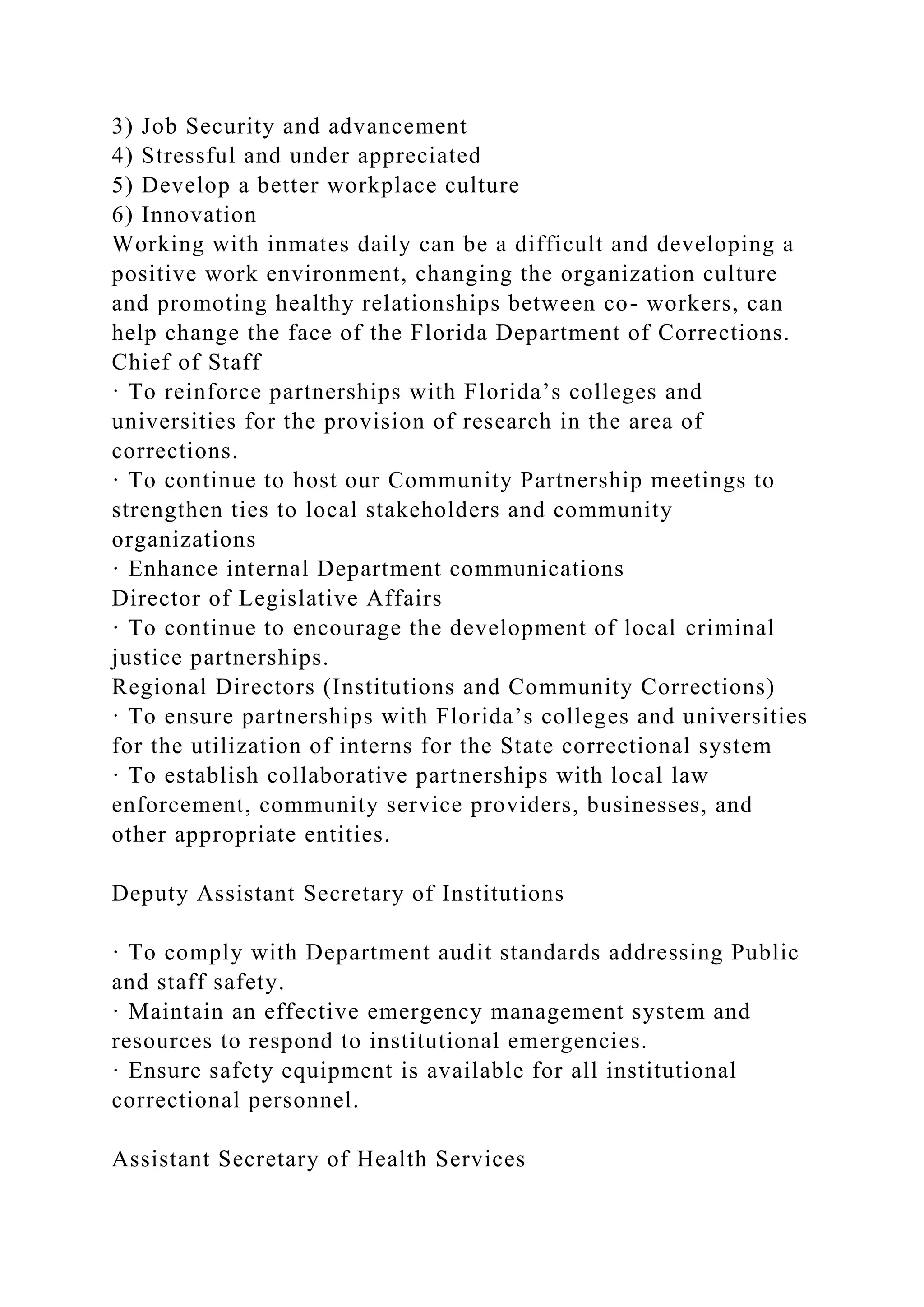 3) Job Security and advancement
4) Stressful and under appreciated
5) Develop a better workplace culture
6) Innovation
Working with inmates daily can be a difficult and developing a
positive work environment, changing the organization culture
and promoting healthy relationships between co- workers, can
help change the face of the Florida Department of Corrections.
Chief of Staff
· To reinforce partnerships with Florida’s colleges and
universities for the provision of research in the area of
corrections.
· To continue to host our Community Partnership meetings to
strengthen ties to local stakeholders and community
organizations
· Enhance internal Department communications
Director of Legislative Affairs
· To continue to encourage the development of local criminal
justice partnerships.
Regional Directors (Institutions and Community Corrections)
· To ensure partnerships with Florida’s colleges and universities
for the utilization of interns for the State correctional system
· To establish collaborative partnerships with local law
enforcement, community service providers, businesses, and
other appropriate entities.
Deputy Assistant Secretary of Institutions
· To comply with Department audit standards addressing Public
and staff safety.
· Maintain an effective emergency management system and
resources to respond to institutional emergencies.
· Ensure safety equipment is available for all institutional
correctional personnel.
Assistant Secretary of Health Services
 