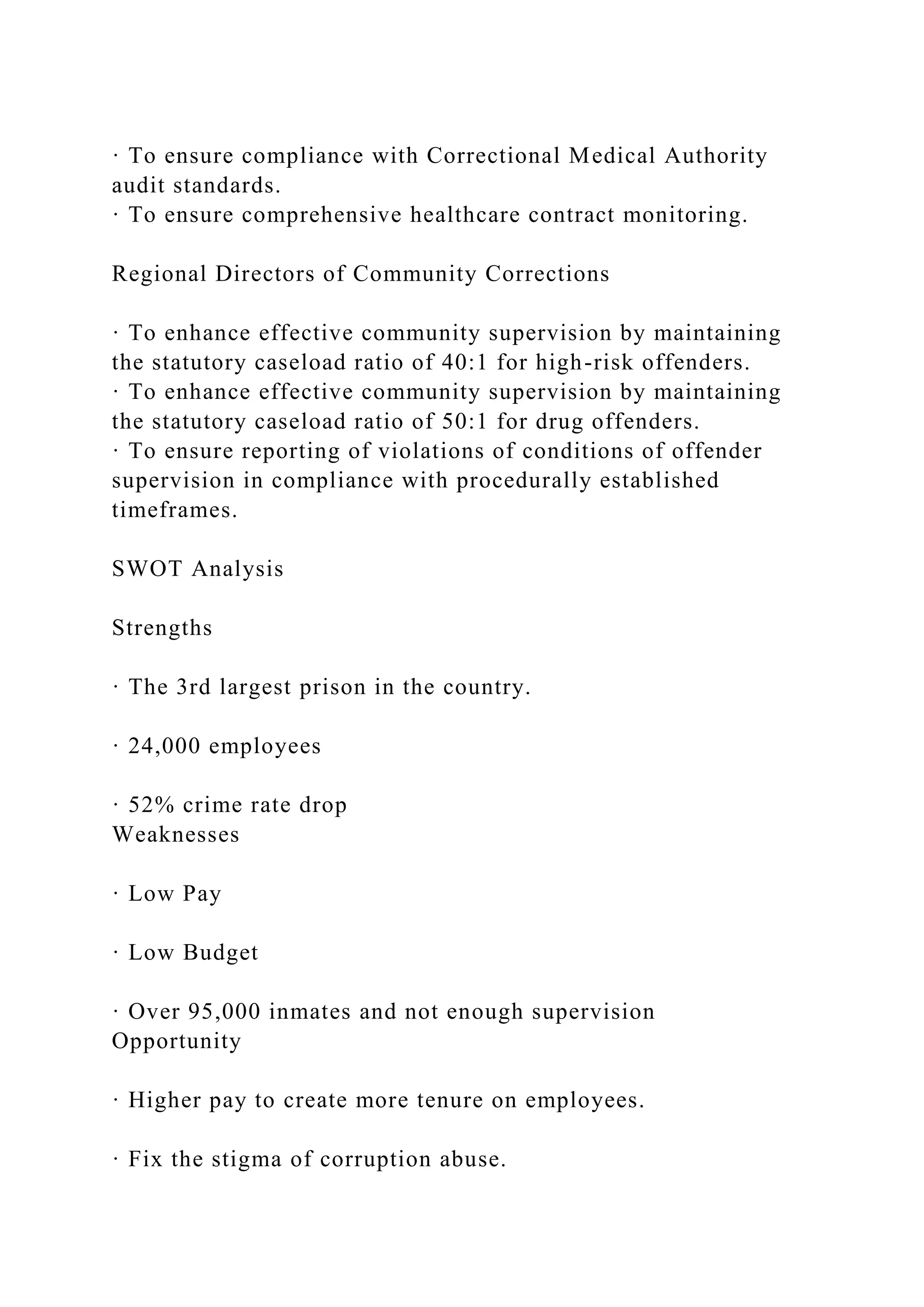· To ensure compliance with Correctional Medical Authority
audit standards.
· To ensure comprehensive healthcare contract monitoring.
Regional Directors of Community Corrections
· To enhance effective community supervision by maintaining
the statutory caseload ratio of 40:1 for high-risk offenders.
· To enhance effective community supervision by maintaining
the statutory caseload ratio of 50:1 for drug offenders.
· To ensure reporting of violations of conditions of offender
supervision in compliance with procedurally established
timeframes.
SWOT Analysis
Strengths
· The 3rd largest prison in the country.
· 24,000 employees
· 52% crime rate drop
Weaknesses
· Low Pay
· Low Budget
· Over 95,000 inmates and not enough supervision
Opportunity
· Higher pay to create more tenure on employees.
· Fix the stigma of corruption abuse.
 