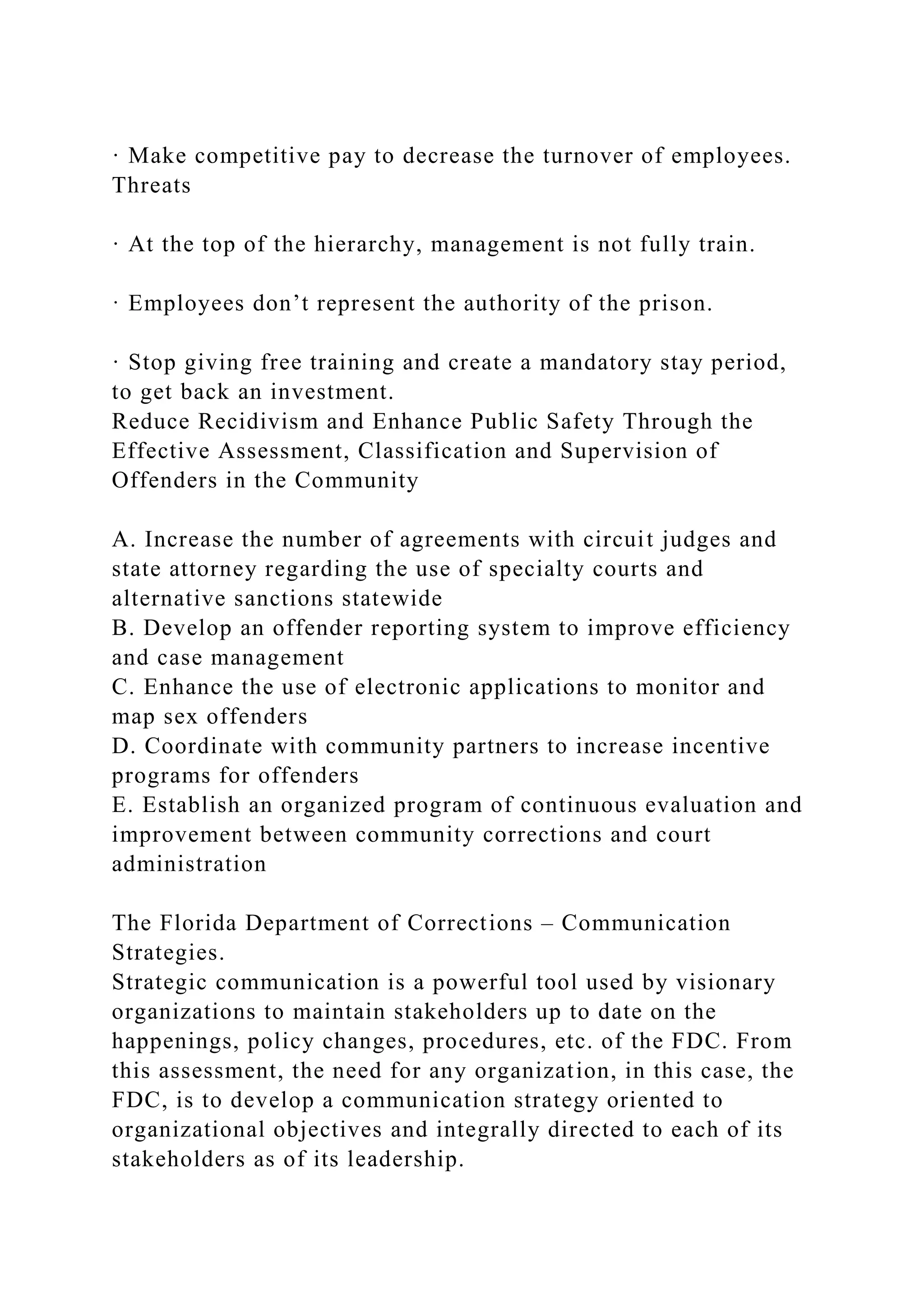 · Make competitive pay to decrease the turnover of employees.
Threats
· At the top of the hierarchy, management is not fully train.
· Employees don’t represent the authority of the prison.
· Stop giving free training and create a mandatory stay period,
to get back an investment.
Reduce Recidivism and Enhance Public Safety Through the
Effective Assessment, Classification and Supervision of
Offenders in the Community
A. Increase the number of agreements with circuit judges and
state attorney regarding the use of specialty courts and
alternative sanctions statewide
B. Develop an offender reporting system to improve efficiency
and case management
C. Enhance the use of electronic applications to monitor and
map sex offenders
D. Coordinate with community partners to increase incentive
programs for offenders
E. Establish an organized program of continuous evaluation and
improvement between community corrections and court
administration
The Florida Department of Corrections – Communication
Strategies.
Strategic communication is a powerful tool used by visionary
organizations to maintain stakeholders up to date on the
happenings, policy changes, procedures, etc. of the FDC. From
this assessment, the need for any organization, in this case, the
FDC, is to develop a communication strategy oriented to
organizational objectives and integrally directed to each of its
stakeholders as of its leadership.
 