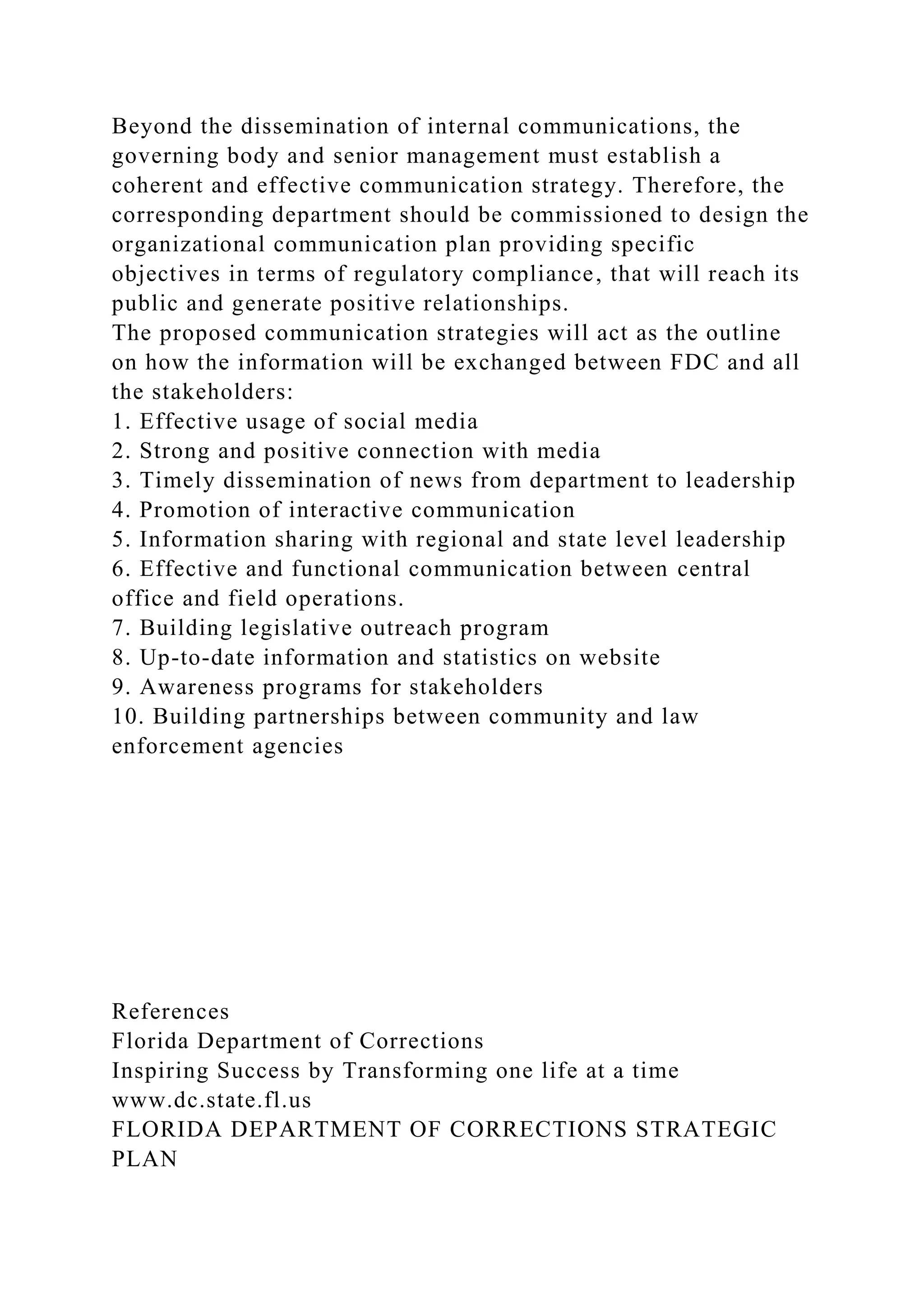 Beyond the dissemination of internal communications, the
governing body and senior management must establish a
coherent and effective communication strategy. Therefore, the
corresponding department should be commissioned to design the
organizational communication plan providing specific
objectives in terms of regulatory compliance, that will reach its
public and generate positive relationships.
The proposed communication strategies will act as the outline
on how the information will be exchanged between FDC and all
the stakeholders:
1. Effective usage of social media
2. Strong and positive connection with media
3. Timely dissemination of news from department to leadership
4. Promotion of interactive communication
5. Information sharing with regional and state level leadership
6. Effective and functional communication between central
office and field operations.
7. Building legislative outreach program
8. Up-to-date information and statistics on website
9. Awareness programs for stakeholders
10. Building partnerships between community and law
enforcement agencies
References
Florida Department of Corrections
Inspiring Success by Transforming one life at a time
www.dc.state.fl.us
FLORIDA DEPARTMENT OF CORRECTIONS STRATEGIC
PLAN
 
