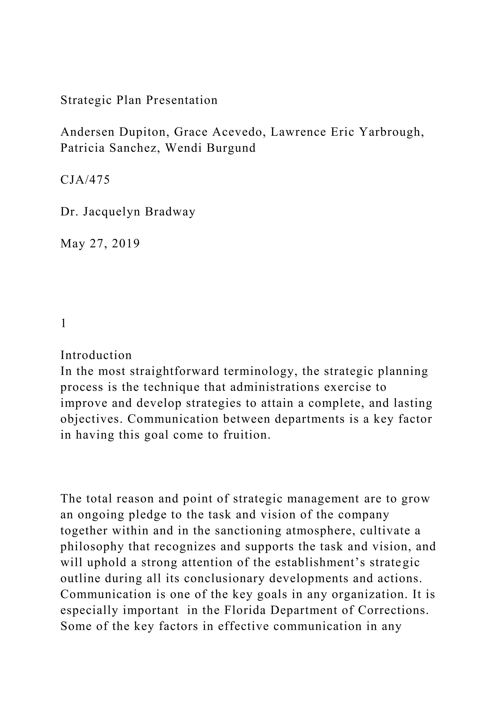 Strategic Plan Presentation
Andersen Dupiton, Grace Acevedo, Lawrence Eric Yarbrough,
Patricia Sanchez, Wendi Burgund
CJA/475
Dr. Jacquelyn Bradway
May 27, 2019
1
Introduction
In the most straightforward terminology, the strategic planning
process is the technique that administrations exercise to
improve and develop strategies to attain a complete, and lasting
objectives. Communication between departments is a key factor
in having this goal come to fruition.
The total reason and point of strategic management are to grow
an ongoing pledge to the task and vision of the company
together within and in the sanctioning atmosphere, cultivate a
philosophy that recognizes and supports the task and vision, and
will uphold a strong attention of the establishment’s strategic
outline during all its conclusionary developments and actions.
Communication is one of the key goals in any organization. It is
especially important in the Florida Department of Corrections.
Some of the key factors in effective communication in any
 
