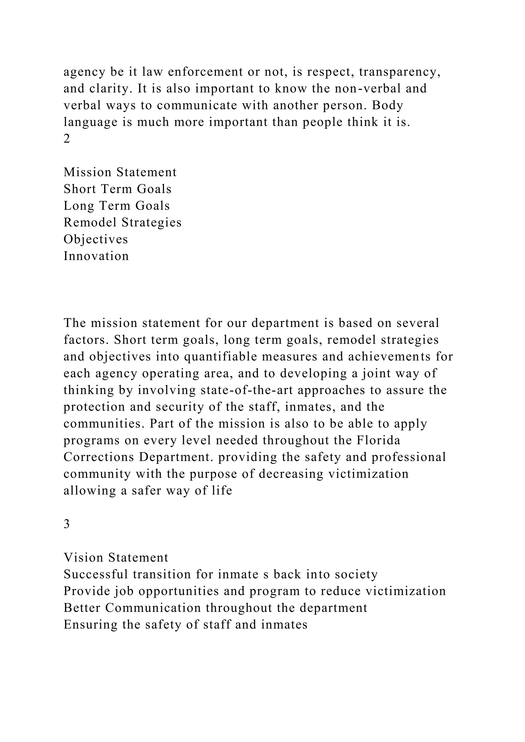agency be it law enforcement or not, is respect, transparency,
and clarity. It is also important to know the non-verbal and
verbal ways to communicate with another person. Body
language is much more important than people think it is.
2
Mission Statement
Short Term Goals
Long Term Goals
Remodel Strategies
Objectives
Innovation
The mission statement for our department is based on several
factors. Short term goals, long term goals, remodel strategies
and objectives into quantifiable measures and achievements for
each agency operating area, and to developing a joint way of
thinking by involving state-of-the-art approaches to assure the
protection and security of the staff, inmates, and the
communities. Part of the mission is also to be able to apply
programs on every level needed throughout the Florida
Corrections Department. providing the safety and professional
community with the purpose of decreasing victimization
allowing a safer way of life
3
Vision Statement
Successful transition for inmate s back into society
Provide job opportunities and program to reduce victimization
Better Communication throughout the department
Ensuring the safety of staff and inmates
 