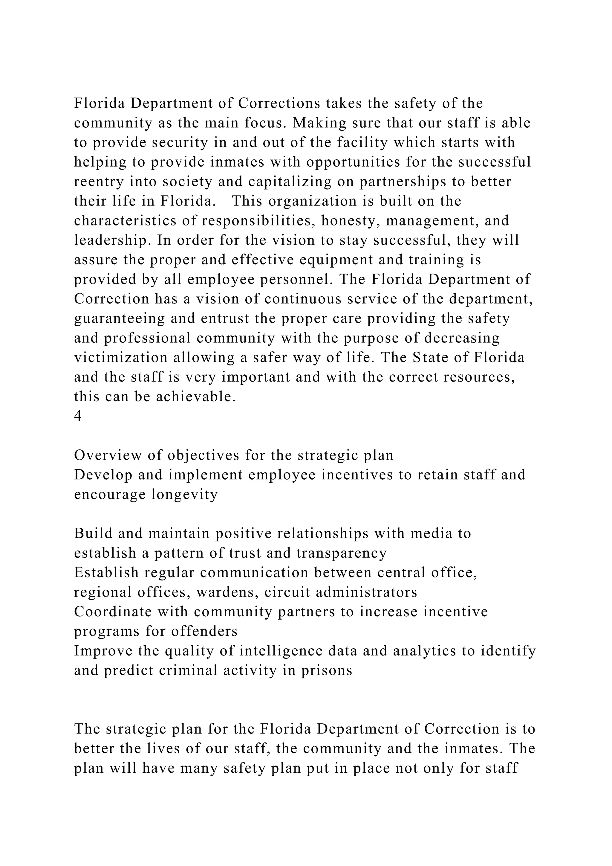 Florida Department of Corrections takes the safety of the
community as the main focus. Making sure that our staff is able
to provide security in and out of the facility which starts with
helping to provide inmates with opportunities for the successful
reentry into society and capitalizing on partnerships to better
their life in Florida. This organization is built on the
characteristics of responsibilities, honesty, management, and
leadership. In order for the vision to stay successful, they will
assure the proper and effective equipment and training is
provided by all employee personnel. The Florida Department of
Correction has a vision of continuous service of the department,
guaranteeing and entrust the proper care providing the safety
and professional community with the purpose of decreasing
victimization allowing a safer way of life. The State of Florida
and the staff is very important and with the correct resources,
this can be achievable.
4
Overview of objectives for the strategic plan
Develop and implement employee incentives to retain staff and
encourage longevity
Build and maintain positive relationships with media to
establish a pattern of trust and transparency
Establish regular communication between central office,
regional offices, wardens, circuit administrators
Coordinate with community partners to increase incentive
programs for offenders
Improve the quality of intelligence data and analytics to identify
and predict criminal activity in prisons
The strategic plan for the Florida Department of Correction is to
better the lives of our staff, the community and the inmates. The
plan will have many safety plan put in place not only for staff
 
