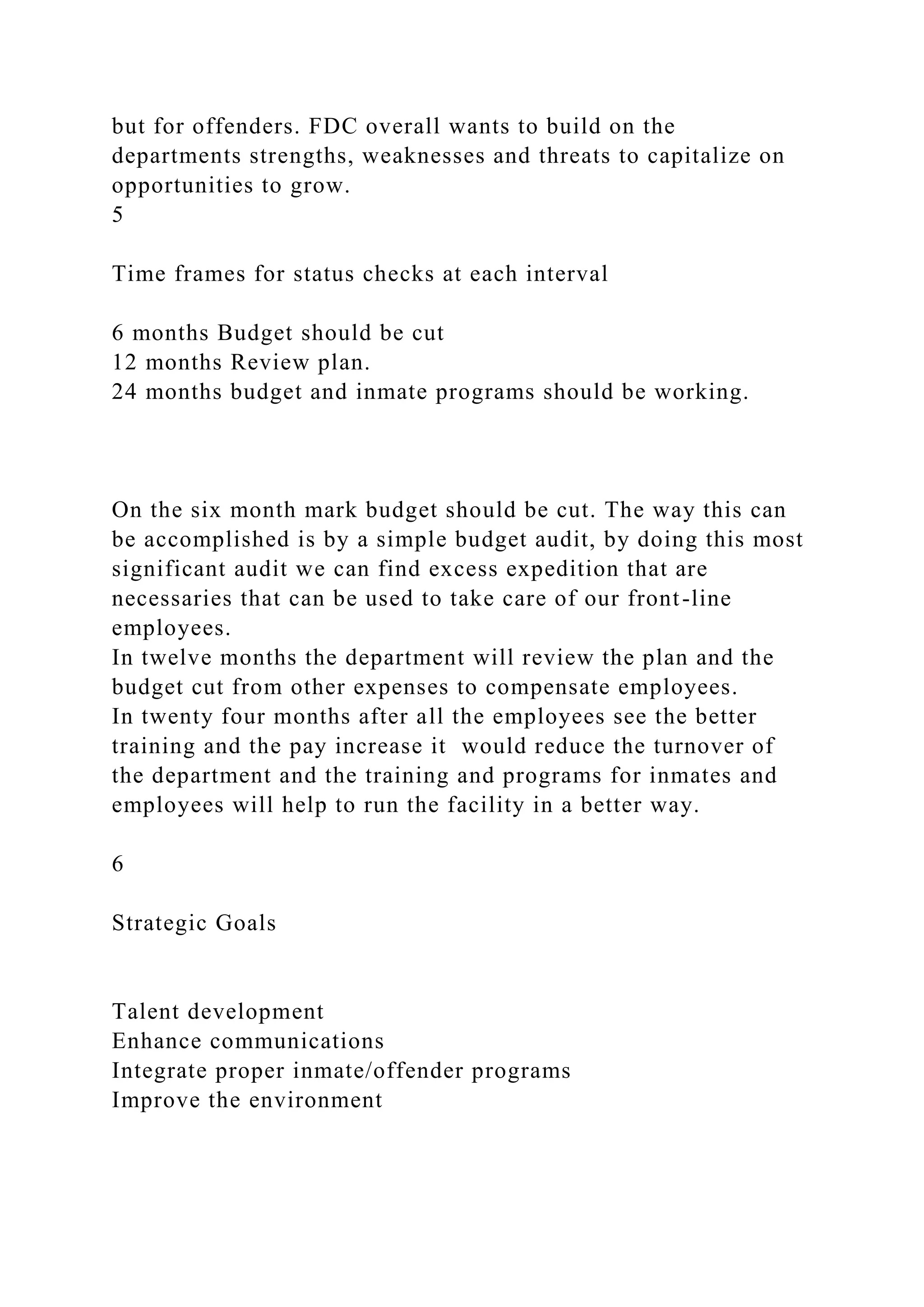 but for offenders. FDC overall wants to build on the
departments strengths, weaknesses and threats to capitalize on
opportunities to grow.
5
Time frames for status checks at each interval
6 months Budget should be cut
12 months Review plan.
24 months budget and inmate programs should be working.
On the six month mark budget should be cut. The way this can
be accomplished is by a simple budget audit, by doing this most
significant audit we can find excess expedition that are
necessaries that can be used to take care of our front-line
employees.
In twelve months the department will review the plan and the
budget cut from other expenses to compensate employees.
In twenty four months after all the employees see the better
training and the pay increase it would reduce the turnover of
the department and the training and programs for inmates and
employees will help to run the facility in a better way.
6
Strategic Goals
Talent development
Enhance communications
Integrate proper inmate/offender programs
Improve the environment
 