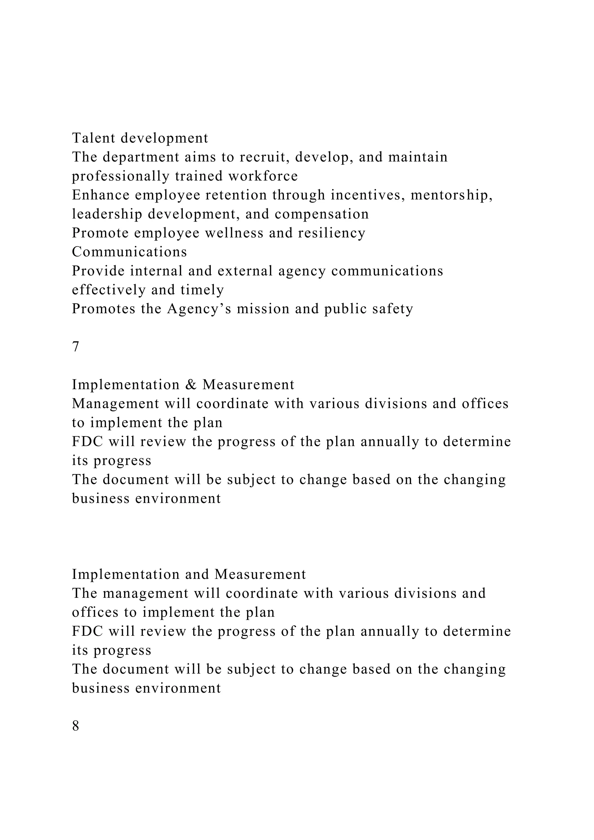 Talent development
The department aims to recruit, develop, and maintain
professionally trained workforce
Enhance employee retention through incentives, mentorship,
leadership development, and compensation
Promote employee wellness and resiliency
Communications
Provide internal and external agency communications
effectively and timely
Promotes the Agency’s mission and public safety
7
Implementation & Measurement
Management will coordinate with various divisions and offices
to implement the plan
FDC will review the progress of the plan annually to determine
its progress
The document will be subject to change based on the changing
business environment
Implementation and Measurement
The management will coordinate with various divisions and
offices to implement the plan
FDC will review the progress of the plan annually to determine
its progress
The document will be subject to change based on the changing
business environment
8
 