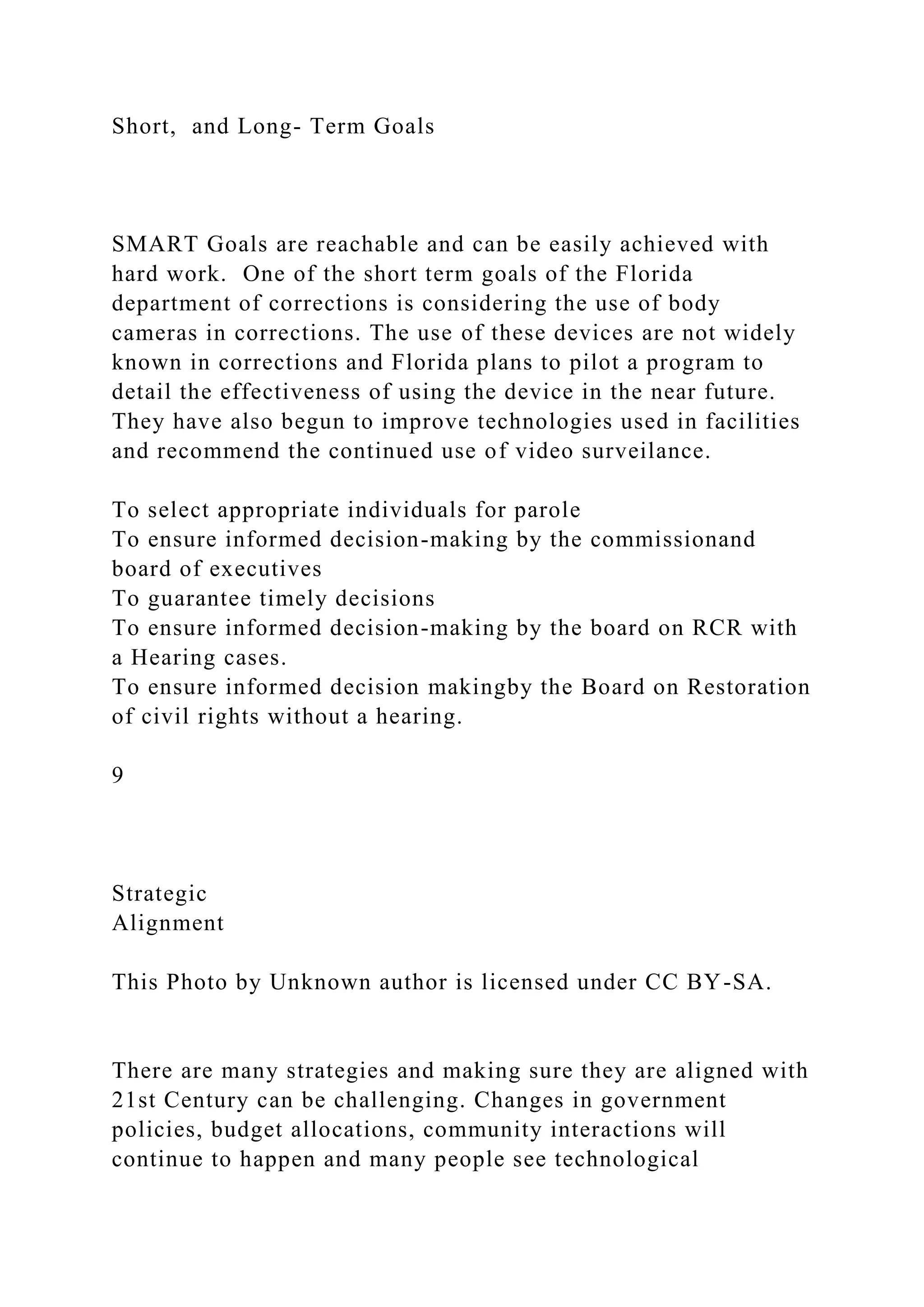 Short, and Long- Term Goals
SMART Goals are reachable and can be easily achieved with
hard work. One of the short term goals of the Florida
department of corrections is considering the use of body
cameras in corrections. The use of these devices are not widely
known in corrections and Florida plans to pilot a program to
detail the effectiveness of using the device in the near future.
They have also begun to improve technologies used in facilities
and recommend the continued use of video surveilance.
To select appropriate individuals for parole
To ensure informed decision-making by the commissionand
board of executives
To guarantee timely decisions
To ensure informed decision-making by the board on RCR with
a Hearing cases.
To ensure informed decision makingby the Board on Restoration
of civil rights without a hearing.
9
Strategic
Alignment
This Photo by Unknown author is licensed under CC BY-SA.
There are many strategies and making sure they are aligned with
21st Century can be challenging. Changes in government
policies, budget allocations, community interactions will
continue to happen and many people see technological
 