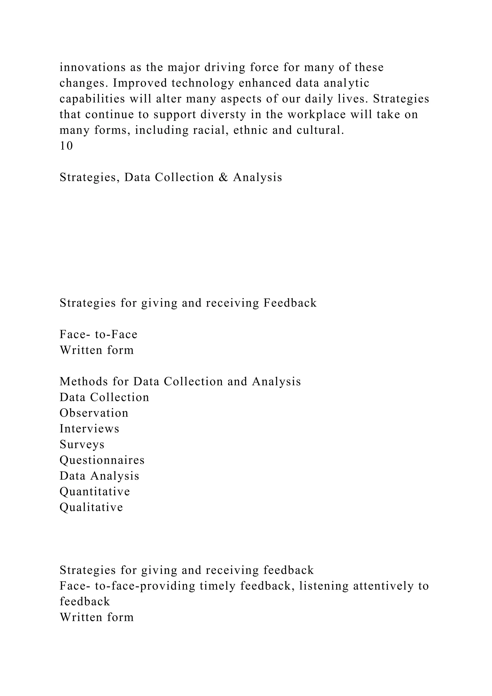 innovations as the major driving force for many of these
changes. Improved technology enhanced data analytic
capabilities will alter many aspects of our daily lives. Strategies
that continue to support diversty in the workplace will take on
many forms, including racial, ethnic and cultural.
10
Strategies, Data Collection & Analysis
Strategies for giving and receiving Feedback
Face- to-Face
Written form
Methods for Data Collection and Analysis
Data Collection
Observation
Interviews
Surveys
Questionnaires
Data Analysis
Quantitative
Qualitative
Strategies for giving and receiving feedback
Face- to-face-providing timely feedback, listening attentively to
feedback
Written form
 