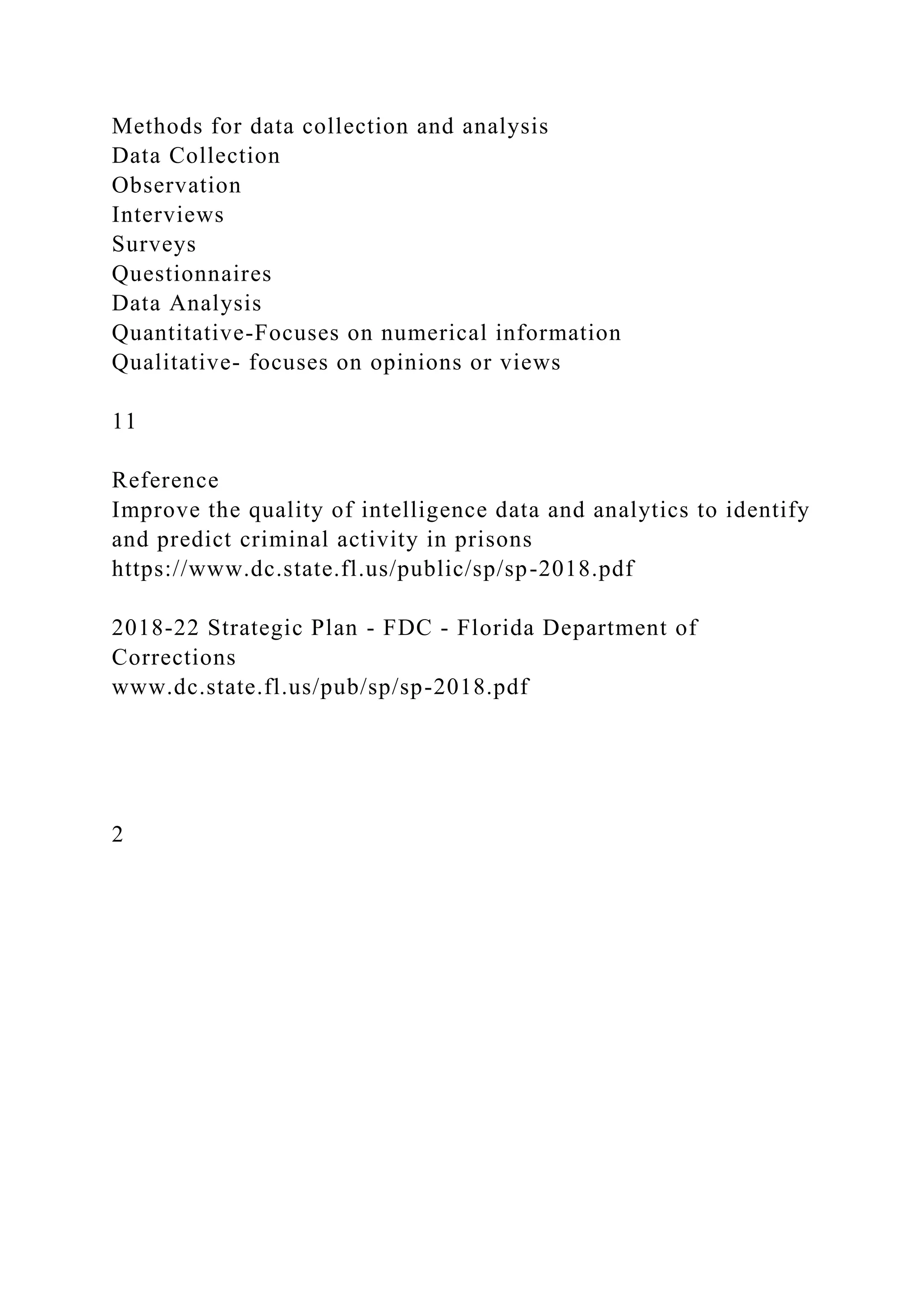 Methods for data collection and analysis
Data Collection
Observation
Interviews
Surveys
Questionnaires
Data Analysis
Quantitative-Focuses on numerical information
Qualitative- focuses on opinions or views
11
Reference
Improve the quality of intelligence data and analytics to identify
and predict criminal activity in prisons
https://www.dc.state.fl.us/public/sp/sp-2018.pdf
2018-22 Strategic Plan - FDC - Florida Department of
Corrections
www.dc.state.fl.us/pub/sp/sp-2018.pdf
2
 