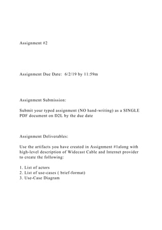 Assignment #2
Assignment Due Date: 6/2/19 by 11:59m
Assignment Submission:
Submit your typed assignment (NO hand-writing) as a SINGLE
PDF document on D2L by the due date
Assignment Deliverables:
Use the artifacts you have created in Assignment #1along with
high-level description of Widecast Cable and Internet provider
to create the following:
1. List of actors
2. List of use-cases ( brief-format)
3. Use-Case Diagram
 