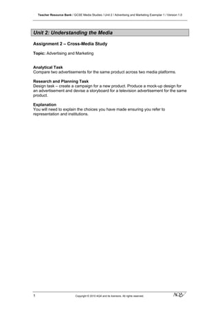 Teacher Resource Bank / GCSE Media Studies / Unit 2 / Advertising and Marketing Exemplar 1 / Version 1.0
1 Copyright © 2010 AQA and its licensors. All rights reserved. klm
Unit 2: Understanding the Media
Assignment 2 – Cross-Media Study
Topic: Advertising and Marketing
Analytical Task
Compare two advertisements for the same product across two media platforms.
Research and Planning Task
Design task – create a campaign for a new product. Produce a mock-up design for
an advertisement and devise a storyboard for a television advertisement for the same
product.
Explanation
You will need to explain the choices you have made ensuring you refer to
representation and institutions.
 