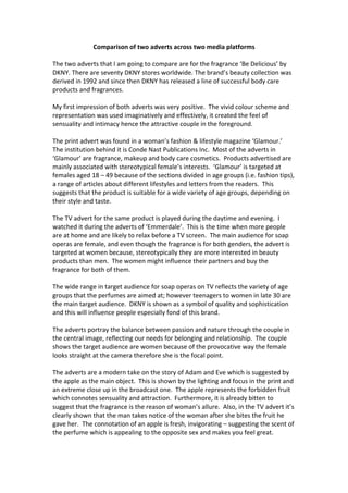 Comparison of two adverts across two media platforms
The two adverts that I am going to compare are for the fragrance ‘Be Delicious’ by
DKNY. There are seventy DKNY stores worldwide. The brand’s beauty collection was
derived in 1992 and since then DKNY has released a line of successful body care
products and fragrances.
My first impression of both adverts was very positive. The vivid colour scheme and
representation was used imaginatively and effectively, it created the feel of
sensuality and intimacy hence the attractive couple in the foreground.
The print advert was found in a woman’s fashion & lifestyle magazine ‘Glamour.’
The institution behind it is Conde Nast Publications Inc. Most of the adverts in
‘Glamour’ are fragrance, makeup and body care cosmetics. Products advertised are
mainly associated with stereotypical female’s interests. ‘Glamour’ is targeted at
females aged 18 – 49 because of the sections divided in age groups (i.e. fashion tips),
a range of articles about different lifestyles and letters from the readers. This
suggests that the product is suitable for a wide variety of age groups, depending on
their style and taste.
The TV advert for the same product is played during the daytime and evening. I
watched it during the adverts of ‘Emmerdale’. This is the time when more people
are at home and are likely to relax before a TV screen. The main audience for soap
operas are female, and even though the fragrance is for both genders, the advert is
targeted at women because, stereotypically they are more interested in beauty
products than men. The women might influence their partners and buy the
fragrance for both of them.
The wide range in target audience for soap operas on TV reflects the variety of age
groups that the perfumes are aimed at; however teenagers to women in late 30 are
the main target audience. DKNY is shown as a symbol of quality and sophistication
and this will influence people especially fond of this brand.
The adverts portray the balance between passion and nature through the couple in
the central image, reflecting our needs for belonging and relationship. The couple
shows the target audience are women because of the provocative way the female
looks straight at the camera therefore she is the focal point.
The adverts are a modern take on the story of Adam and Eve which is suggested by
the apple as the main object. This is shown by the lighting and focus in the print and
an extreme close up in the broadcast one. The apple represents the forbidden fruit
which connotes sensuality and attraction. Furthermore, it is already bitten to
suggest that the fragrance is the reason of woman’s allure. Also, in the TV advert it’s
clearly shown that the man takes notice of the woman after she bites the fruit he
gave her. The connotation of an apple is fresh, invigorating – suggesting the scent of
the perfume which is appealing to the opposite sex and makes you feel great.
 
