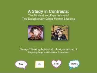 A Study in Contrasts:
The Mindset and Experiences of
Two Exceptionally Gifted Former Students
Design Thinking Action Lab: Assignment no. 2
Empathy Map and Problem Statement
Say Feel ThinkDo
 