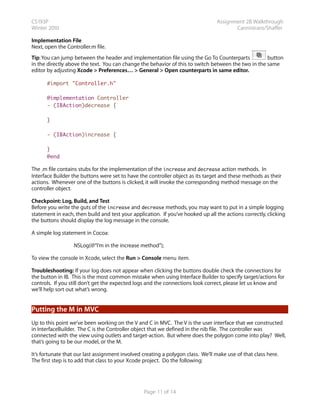 CS193P                                                                           Assignment 2B Walkthrough
Winter 2010                                                                             Cannistraro/Shaffer

Implementation File
Next, open the Controller.m file.
Tip: You can jump between the header and implementation file using the Go To Counterparts            button
in the directly above the text. You can change the behavior of this to switch between the two in the same
editor by adjusting Xcode > Preferences… > General > Open counterparts in same editor.

      #import "Controller.h"

      @implementation Controller
      - (IBAction)decrease {

      }

      - (IBAction)increase {

      }
      @end

The .m file contains stubs for the implementation of the increase and decrease action methods. In
Interface Builder the buttons were set to have the controller object as its target and these methods as their
actions. Whenever one of the buttons is clicked, it will invoke the corresponding method message on the
controller object.

Checkpoint: Log, Build, and Test
Before you write the guts of the increase and decrease methods, you may want to put in a simple logging
statement in each, then build and test your application. If you’ve hooked up all the actions correctly, clicking
the buttons should display the log message in the console.

A simple log statement in Cocoa:

                  NSLog(@“I’m in the increase method”);

To view the console in Xcode, select the Run > Console menu item.

Troubleshooting: If your log does not appear when clicking the buttons double check the connections for
the button in IB. This is the most common mistake when using Interface Builder to specify target/actions for
controls. If you still don’t get the expected logs and the connections look correct, please let us know and
we’ll help sort out what’s wrong.


Putting the M in MVC
Up to this point we’ve been working on the V and C in MVC. The V is the user interface that we constructed
in InterfaceBuilder. The C is the Controller object that we defined in the nib file. The controller was
connected with the view using outlets and target-action. But where does the polygon come into play? Well,
that’s going to be our model, or the M.

It’s fortunate that our last assignment involved creating a polygon class. We’ll make use of that class here.
The first step is to add that class to your Xcode project. Do the following:




                                                 Page 11 of 14
 