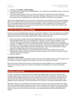 CS193P                                                                            Assignment 2B Walkthrough
Winter 2010                                                                              Cannistraro/Shaffer

1. In Xcode, select Project > Add to Project...
2. In the Open panel, navigate to your PolygonShape.h and .m files from the WhatATool project. Shift select
   both files and click Add.
3. In the next panel that appears be sure to check the “Copy items into destination group’s folder (if
   needed)” so that the files are copied into your project directory. Failing to do so will cause the files to not
   be included with your HelloPoly project submission and will fail to build when we do grading.

Now that your PolygonShape class is part of your Xcode project we can begin using it. Because the polygon
object is our model, it holds the actual state for our polygon, namely the number of sides that the polygon
has. Our controller object needs access to this information in order to update the user interface and to
update when the user clicks the increase and decrease buttons. We need to connect the Controller to the
model object. This will be our next task.

Connect the Controller to the Model
In order to access the PolygonShape instance you will need to establish a connection between the Controller
object in the nib and the newly added PolygonShape object. At this point you’ve got all the know-how to
accomplish this task so we’ll just give a brief overview of what needs to be done:

1. Add a new instance variable outlet of type PolygonShape to your Controller class (note, you will have to
   #import PolygonShape.h into your Controller.h file). Similar to the other instance variables in your
   Controller class, you should specify the polygon as an IBOutlet so that it appears in the connections
   inspector in IB. Note: be sure to save the Controller.h file so that IB takes note of the newly added outlet
2. In IB, drag a new custom object into the document window. Set the class to PolygonShape (hint: this is
   the same as how we had initially created the Controller class). Note how Interface Builder is already
   aware of the PolygonShape class as you start typing the class name.
3. Using the connections inspector in IB, establish a connection from the Controller instance to the
   PolygonShape instance (hint: if the polygon outlet doesn’t appear in the connections inspector double
   check that you saved Controller.h).
4. Save your nib file.

Checkpoint: Build and Run
You’ve done a lot of stuff so this would be a good time to do a quick build and make sure all the pieces are in
the right place. Build your application and make sure it still runs as expected at this point.

We’re almost done! We have all the pieces in place and now need to implement our Controller’s behavior.
There are two things we need to do: setup our initial state and implement our increase and decrease
methods.


Setting up initial state
In order to set up our initial state we need to configure our polygon with its minimum, maximum and
starting number of sides. The question is when is the right time to do this initialization. Because both the
Controller and the PolygonShape instances are created in the nib we need to have a point where we can
execute some code where both objects have been instantiated and the outlet from the controller to the
polygon has been established. Cocoa Touch defines such a hook for us to leverage, called awakeFromNib.

After all the objects in a nib have been unarchived and all connections have been established, each object
will receive an awakeFromNib method call. If you choose to implement this method in your custom classes
you can perform any setup that needs to be done. In our case we want to configure our polygon object’s
minimum, maximum and current number of sides. Your awakeFromNib method should be declared as
follows:


                                                  Page 12 of 14
 