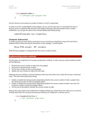 CS193P                                                                          Assignment 2B Walkthrough
Winter 2010                                                                            Cannistraro/Shaffer


         - (void)awakeFromNib {
         	     // configure your polygon here
         }


Set the minimum and maximum number of sides to 3 and 12, respectively.

In order to set the numberOfSides of the polygon, we can use the value that is in text label from the UI.
Because we’re in awakeFromNib, all of the user interface elements have been loaded and our outlets
established. You can get the value of the numberOfSidesLabel field by doing:

        numberOfSidesLabel.text.integerValue


Checkpoint: Build and Run
To make sure that you have all the connections set up correctly you should put a log at the end of your
awakeFromNib method and log the description of your polygon. Something like:

        NSLog (@”My polygon:          %@”, polygon);

Verify that your polygon is configured with the correct number of sides.


Implementing action methods
The last step is to implement our increase and decrease methods. In each case your action methods should
do the following:

1.   Retrieve the current number of sides from the polygon
2.   Increment or decrement the number
3.   Set the new number of sides on the polygon
4.   Update the user interface to reflect the new state

Updating the user interface is common behavior which you will need to do in both the increase or decrease
cases. This will involve doing three things:

1. Enable or disable the decrease button depending whether the current number of sides is greater than
   the minimum number of sides the polygon allows.
2. Enable or disable the increase button depending whether the current number of sides is less than the
   maximum number of sides the polygon allows.
3. Set the text of text label to indicate the current number of sides

Because this code needs to be invoked from multiple methods you should factor this code out to a common
method which both the increase and decrease methods call. Implement a method such as:

         - (void)updateInterface {
         	     // set interface state here
         }




                                                 Page 13 of 14
 