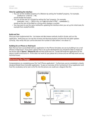 CS193P                                                                            Assignment 2B Walkthrough
Winter 2010                                                                              Cannistraro/Shaffer

Hints for updating the interface
    • You can set the enabled property of a UIButton by setting the “enabled” property. For example,
           someButton.enabled = NO;
      would disable the button.
    • You can set the text of a UILabel by setting the “text” property. For example,
           someLabel.text = [NSString stringWithFormat:@”%d”, someNumber];
      would set the text of the label to a string which displays a number.
    • You may want to use the same method for updating the interface when you set up the initial state, for
      example from awakeFromNib.



Build and Test
Once you have implemented the increase and decrease methods, build in Xcode, and run the
application. Verify that you can tap the increase and decrease buttons and that the text label updates
correctly. Also verify that you cannot decrease the number of sides below 3 nor above 12.


Building for an iPhone or iPod touch
Now that we have successfully built our application in the iPhone Simulator, we can try building it on a real
iPhone or iPod touch. If you have a device that is set up for development you should be able to simply set
the Active SDK to Device - iPhone OS 2.0 and then build and run. Xcode will build the application for the
device, install it and launch it. If this does not work for you, please let us know and we will help work out any
technical issues.

Reviewing Our Design
Congratulations on completing your first “real” iPhone application! Furthermore, you’ve completed a cleanly
designed Model-View-Controller application. To give an overview of the “architecture” of our application and
how the vocabulary we’ve seen so far fits into the picture, we could use a diagram like this:




                                                  Page 14 of 14
 