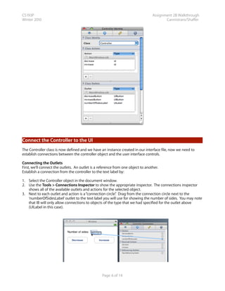 CS193P                                                                            Assignment 2B Walkthrough
Winter 2010                                                                              Cannistraro/Shaffer




Connect the Controller to the UI
The Controller class is now defined and we have an instance created in our interface file, now we need to
establish connections between the controller object and the user interface controls.

Connecting the Outlets
First, we’ll connect the outlets. An outlet is a reference from one object to another.
Establish a connection from the controller to the text label by:

1. Select the Controller object in the document window.
2. Use the Tools > Connections Inspector to show the appropriate inspector. The connections inspector
   shows all of the available outlets and actions for the selected object.
3. Next to each outlet and action is a “connection circle” Drag from the connection circle next to the
                                                          .
   ‘numberOfSidesLabel’ outlet to the text label you will use for showing the number of sides. You may note
   that IB will only allow connections to objects of the type that we had specified for the outlet above
   (UILabel in this case).




                                                  Page 6 of 14
 