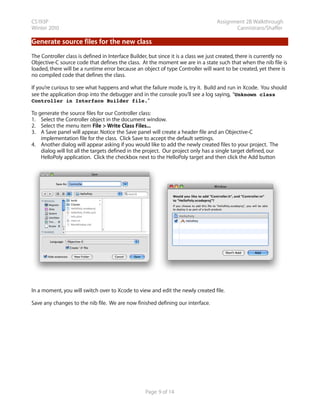 CS193P                                                                              Assignment 2B Walkthrough
Winter 2010                                                                                Cannistraro/Shaffer

Generate source files for the new class
The Controller class is defined in Interface Builder, but since it is a class we just created, there is currently no
Objective-C source code that defines the class. At the moment we are in a state such that when the nib file is
loaded, there will be a runtime error because an object of type Controller will want to be created, yet there is
no compiled code that defines the class.

If you’re curious to see what happens and what the failure mode is, try it. Build and run in Xcode. You should
see the application drop into the debugger and in the console you’ll see a log saying, “Unknown class
Controller in Interface Builder file.“

To generate the source files for our Controller class:
1. Select the Controller object in the document window.
2. Select the menu item File > Write Class Files...
3. A Save panel will appear. Notice the Save panel will create a header file and an Objective-C
    implementation file for the class. Click Save to accept the default settings.
4. Another dialog will appear asking if you would like to add the newly created files to your project. The
    dialog will list all the targets defined in the project. Our project only has a single target defined, our
    HelloPoly application. Click the checkbox next to the HelloPoly target and then click the Add button




In a moment, you will switch over to Xcode to view and edit the newly created file.

Save any changes to the nib file. We are now finished defining our interface.




                                                   Page 9 of 14
 