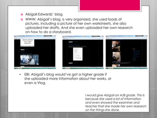    Abigail Edwards’ blog.
   WWW: Abigail’s blog, is very organized, she used loads of
    pictures, including a picture of her own worksheets, she also
    uploaded her drafts. And she even uploaded her own research
    on how to do a storyboard.




•   EBI: Abigail’s blog would’ve got a higher grade if
    she uploaded more information about her works, or
    even a Vlog.


                                       I would give Abigail an A/B grade. This is
                                       because she used a lot of information
                                       and even showed the examiner and
                                       teacher that she made her own research
                                       on the things she done.
 