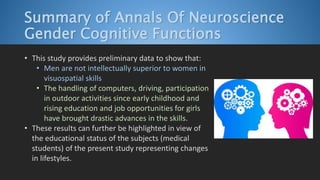 Summary of Annals Of Neuroscience
Gender Cognitive Functions
• This study provides preliminary data to show that:
• Men are not intellectually superior to women in
visuospatial skills
• The handling of computers, driving, participation
in outdoor activities since early childhood and
rising education and job opportunities for girls
have brought drastic advances in the skills.
• These results can further be highlighted in view of
the educational status of the subjects (medical
students) of the present study representing changes
in lifestyles.
 