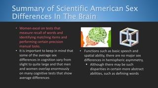Summary of Scientific American Sex
Differences In The Brain
• Women excel on tests that
measure recall of words and
identifying matching items and
performing certain precision
manual tasks.
• It is important to keep in mind that
some of the average sex
differences in cognition vary from
slight to quite large and that men
and women overlap enormously
on many cognitive tests that show
average differences
• Functions such as basic speech and
spatial ability, there are no major sex
differences in hemispheric asymmetry,
 Although there may be such
disparities in certain more abstract
abilities, such as defining words
 