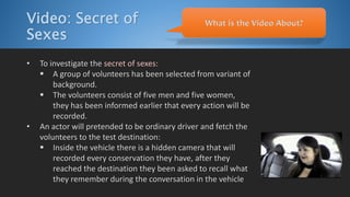 Video: Secret of
Sexes
• To investigate the secret of sexes:
 A group of volunteers has been selected from variant of
background.
 The volunteers consist of five men and five women,
they has been informed earlier that every action will be
recorded.
• An actor will pretended to be ordinary driver and fetch the
volunteers to the test destination:
 Inside the vehicle there is a hidden camera that will
recorded every conservation they have, after they
reached the destination they been asked to recall what
they remember during the conversation in the vehicle
What is the Video About?
 