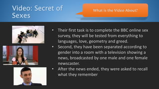 Video: Secret of
Sexes
• Their first task is to complete the BBC online sex
survey, they will be tested from everything to
languages, love, geometry and greed.
• Second, they have been separated according to
gender into a room with a television showing a
news, broadcasted by one male and one female
newscaster.
• After the news ended, they were asked to recall
what they remember
What is the Video About?
 