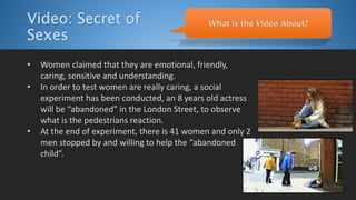 Video: Secret of
Sexes
• Women claimed that they are emotional, friendly,
caring, sensitive and understanding.
• In order to test women are really caring, a social
experiment has been conducted, an 8 years old actress
will be “abandoned” in the London Street, to observe
what is the pedestrians reaction.
• At the end of experiment, there is 41 women and only 2
men stopped by and willing to help the “abandoned
child”.
What is the Video About?
 