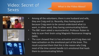 Video: Secret of
Sexes
• Among all the volunteers, there is one husband and wife,
they are Craig and Liz. Recently, they having quarrel
because Craig seem to be cannot understand what Liz
want, in other word, they having communicating failure.
• The BBC team asked a neuroscientist, Professor Ruben to
help to scan their brain using Magnetic Resonance Imaging
(MRI).
• The scan showed that Liz has activation and Craig does not
have activation on the emotional part of the brain. This
result surprised them that this is the reason why Craig
most of the time cannot handle Liz’s emotional that leads
them to communicating failure.
What is the Video About?
 