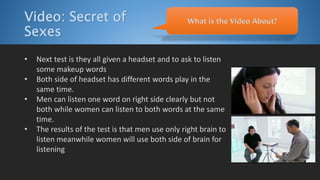 Video: Secret of
Sexes
• Next test is they all given a headset and to ask to listen
some makeup words
• Both side of headset has different words play in the
same time.
• Men can listen one word on right side clearly but not
both while women can listen to both words at the same
time.
• The results of the test is that men use only right brain to
listen meanwhile women will use both side of brain for
listening
What is the Video About?
 