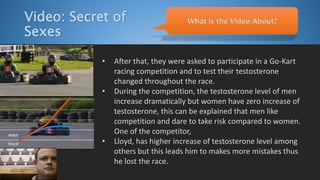 Video: Secret of
Sexes
• After that, they were asked to participate in a Go-Kart
racing competition and to test their testosterone
changed throughout the race.
• During the competition, the testosterone level of men
increase dramatically but women have zero increase of
testosterone, this can be explained that men like
competition and dare to take risk compared to women.
One of the competitor,
• Lloyd, has higher increase of testosterone level among
others but this leads him to makes more mistakes thus
he lost the race.
What is the Video About?
 