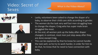 Video: Secret of
Sexes
• Lastly, volunteers been asked to change the diaper of a
baby, to observe their child care skills according to gender.
• The women do the task very well but men struggling how
to change the diaper, Craig who has super male brain
struggled the most.
• At the end, all women pick up the baby after diaper
changed, in contrast, most men just step away after they
are done except Craig.
• This can be explained by that he knew he cannot handle
the task well, so he try to work harder, in order for him to
do that, he knew that he need to have connection with
baby.
What is the Video About?
 
