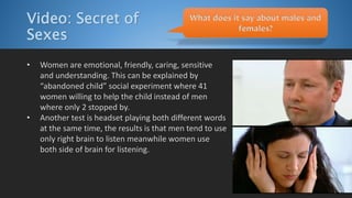 Video: Secret of
Sexes
• Women are emotional, friendly, caring, sensitive
and understanding. This can be explained by
“abandoned child” social experiment where 41
women willing to help the child instead of men
where only 2 stopped by.
• Another test is headset playing both different words
at the same time, the results is that men tend to use
only right brain to listen meanwhile women use
both side of brain for listening.
What does it say about males and
females?
 