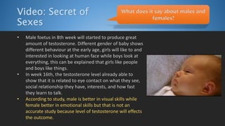 Video: Secret of
Sexes
• Male foetus in 8th week will started to produce great
amount of testosterone. Different gender of baby shows
different behaviour at the early age, girls will like to and
interested in looking at human face while boys look at
everything, this can be explained that girls like people
and boys like things.
• In week 16th, the testosterone level already able to
show that it is related to eye contact on what they see,
social relationship they have, interests, and how fast
they learn to talk.
• According to study, male is better in visual skills while
female better in emotional skills but that is not an
accurate study because level of testosterone will effects
the outcome.
What does it say about males and
females?
 
